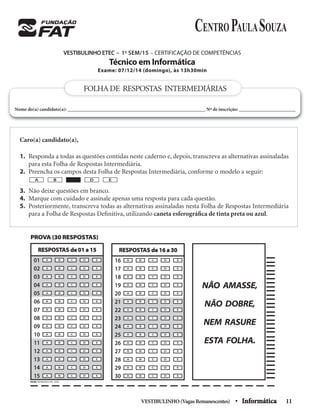 VESTIBULINHO(VagasRemanescentes) • Informática 11
VESTIBULINHO ETEC – 1o
SEM/15 – CERTIFICAÇÃO DE COMPETÊNCIAS
Técnico em Informática
Exame: 07/12/14 (domingo), às 13h30min
Caro(a) candidato(a),
1. Responda a todas as questões contidas neste caderno e, depois, transcreva as alternativas assinaladas
para esta Folha de Respostas Intermediária.
2. Preencha os campos desta Folha de Respostas Intermediária, conforme o modelo a seguir:
3. Não deixe questões em branco.
4. Marque com cuidado e assinale apenas uma resposta para cada questão.
5. Posteriormente, transcreva todas as alternativas assinaladas nesta Folha de Respostas Intermediária
para a Folha de Respostas Deﬁnitiva, utilizando caneta esferográﬁca de tinta preta ou azul.
A B D E
FOLHADE RESPOSTAS INTERMEDIÁRIAS
Nome do(a) candidato(a): ________________________________________________________ Nº de inscrição: _______________________
PROVA (30 RESPOSTAS)
A CB D E
A CB D E
A CB D E
A CB D E
A CB D E
A CB D E
A CB D E
A CB D E
A CB D E
A CB D E
A CB D E
A CB D E
A CB D E
A CB D E
A CB D E
16
17
18
19
20
21
22
23
24
25
26
27
28
29
30
RESPOSTAS de 16 a 30
NÃO AMASSE,
NÃO DOBRE,
NEM RASURE
ESTA FOLHA.
A CB D E
A CB D E
A CB D E
A CB D E
A CB D E
A CB D E
A CB D E
A CB D E
A CB D E
A CB D E
A CB D E
A CB D E
A CB D E
A CB D E
A CB D E
01
02
03
04
05
06
07
08
09
10
11
12
13
14
15
RESPOSTAS de 01 a 15
PICSIS INFORMÁTICA FAT_30.PIC
 