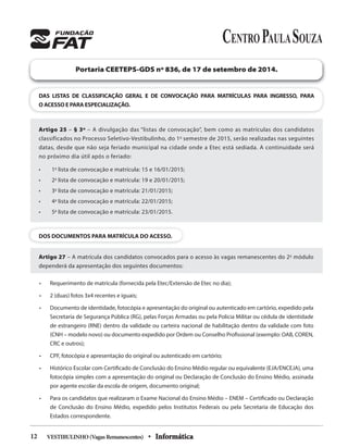 VESTIBULINHO(VagasRemanescentes) • Informática12
DAS LISTAS DE CLASSIFICAÇÃO GERAL E DE CONVOCAÇÃO PARA MATRÍCULAS PARA INGRESSO, PARA
O ACESSO E PARA ESPECIALIZAÇÃO.
Portaria CEETEPS-GDS nº 836, de 17 de setembro de 2014.
Artigo 25 – § 3º – A divulgação das “listas de convocação”, bem como as matrículas dos candidatos
classificados no Processo Seletivo-Vestibulinho, do 1o
semestre de 2015, serão realizadas nas seguintes
datas, desde que não seja feriado municipal na cidade onde a Etec está sediada. A continuidade será
no próximo dia útil após o feriado:
• 1a
lista de convocação e matrícula: 15 e 16/01/2015;
• 2a
lista de convocação e matrícula: 19 e 20/01/2015;
• 3a
lista de convocação e matrícula: 21/01/2015;
• 4a
lista de convocação e matrícula: 22/01/2015;
• 5a
lista de convocação e matrícula: 23/01/2015.
DOS DOCUMENTOS PARA MATRÍCULA DO ACESSO.
Artigo 27 – A matrícula dos candidatos convocados para o acesso às vagas remanescentes do 2o
módulo
dependerá da apresentação dos seguintes documentos:
• Requerimento de matrícula (fornecida pela Etec/Extensão de Etec no dia);
• 2 (duas) fotos 3x4 recentes e iguais;
• Documento de identidade, fotocópia e apresentação do original ou autenticado em cartório, expedido pela
Secretaria de Segurança Pública (RG), pelas Forças Armadas ou pela Policia Militar ou cédula de identidade
de estrangeiro (RNE) dentro da validade ou carteira nacional de habilitação dentro da validade com foto
(CNH – modelo novo) ou documento expedido por Ordem ou Conselho Profissional (exemplo: OAB, COREN,
CRC e outros);
• CPF, fotocópia e apresentação do original ou autenticado em cartório;
• Histórico Escolar com Certificado de Conclusão do Ensino Médio regular ou equivalente (EJA/ENCEJA), uma
fotocópia simples com a apresentação do original ou Declaração de Conclusão do Ensino Médio, assinada
por agente escolar da escola de origem, documento original;
• Para os candidatos que realizaram o Exame Nacional do Ensino Médio – ENEM – Certificado ou Declaração
de Conclusão do Ensino Médio, expedido pelos Institutos Federais ou pela Secretaria de Educação dos
Estados correspondente.
 