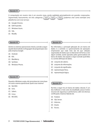 A computação em nuvens não é um assunto novo, sendo realidade principalmente em grandes corporações.
Segmentada, basicamente, em três categorias: SaaS , IaaS e PaaS , podemos citar como exemplo uma
plataforma com esse serviço:
(A) Google Chrome.
(B) Dell Inspiratte.
(C) Windows Azure.
(D) SQL.
(E) Mozilla.
Dentre os sistemas operacionais móveis, assinale a seguir
aquele desenvolvido na linguagem de programação Java
pela empresa Google:
(A) Android.
(B) IOS.
(C) BlackBerry.
(D) Symbian.
(E) Windows Phone.
Quando oWindows surgiu, ele necessitava ter como base
um outro sistema operacional. Qual é esse sistema?
(A) Net BSD.
(B) Unix.
(C) Solaris.
(D) Linux.
(E) MS-DOS.
Na informática, a principal aplicação de um banco de
dados é o controle e o gerenciamento de operações
empresariais que nada mais são do que coleções
organizadas de dados que se relacionam de forma a criar
algum sentido, sendo operados pelos gerenciadores de
banco de dados. Das opções a seguir assinale qual delas
é a correta definição de dados:
(A) conjunto de valores.
(B) conjunto de informações.
(C) conjunto de significados.
(D) representação física.
(E) representação lógica.
Na lista a seguir há um banco de dados robusto. É um
dos melhores e mais caros da atualidade, possui muitos
recursos de segurança e performance, além de diversas
certificações. Estamos falando de:
(A) Firebird.
(B) SQL Server.
(C) Informix.
(D) Oracle.
(E) Access.
VESTIBULINHO(VagasRemanescentes) • Informática2
Questão 01
Questão 02
Questão 03
Questão 04
Questão 05
 