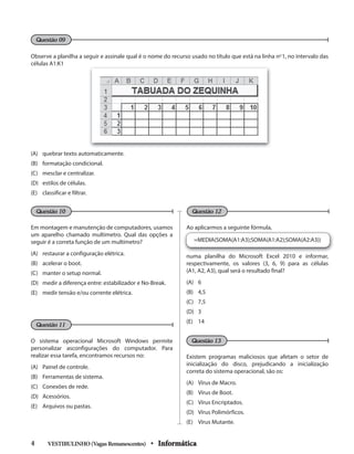 Observe a planilha a seguir e assinale qual é o nome do recurso usado no título que está na linha no
1, no intervalo das
células A1:K1
(A) quebrar texto automaticamente.
(B) formatação condicional.
(C) mesclar e centralizar.
(D) estilos de células.
(E) classificar e filtrar.
Em montagem e manutenção de computadores, usamos
um aparelho chamado multímetro. Qual das opções a
seguir é a correta função de um multímetro?
(A) restaurar a configuração elétrica.
(B) acelerar o boot.
(C) manter o setup normal.
(D) medir a diferença entre: estabilizador e No-Break.
(E) medir tensão e/ou corrente elétrica.
O sistema operacional Microsoft Windows permite
personalizar asconfigurações do computador. Para
realizar essa tarefa, encontramos recursos no:
(A) Painel de controle.
(B) Ferramentas de sistema.
(C) Conexões de rede.
(D) Acessórios.
(E) Arquivos ou pastas.
Ao aplicarmos a seguinte fórmula,
=MEDIA(SOMA(A1:A3);SOMA(A1:A2);SOMA(A2:A3))
numa planilha do Microsoft Excel 2010 e informar,
respectivamente, os valores (3, 6, 9) para as células
(A1, A2, A3), qual será o resultado final?
(A) 6
(B) 4,5
(C) 7,5
(D) 3
(E) 14
Existem programas maliciosos que afetam o setor de
inicialização do disco, prejudicando a inicialização
correta do sistema operacional, são os:
(A) Vírus de Macro.
(B) Vírus de Boot.
(C) Vírus Encriptados.
(D) Vírus Polimórficos.
(E) Vírus Mutante.
VESTIBULINHO(VagasRemanescentes) • Informática4
Questão 09
Questão 10
Questão 11
Questão 12
Questão 13
 