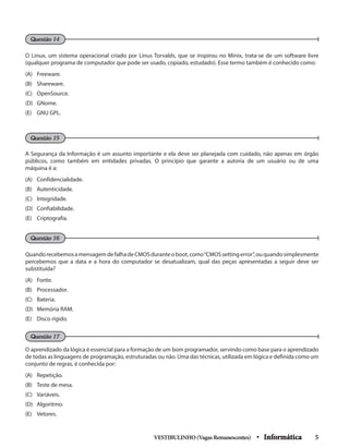 O Linux, um sistema operacional criado por Linus Torvalds, que se inspirou no Minix, trata-se de um software livre
(qualquer programa de computador que pode ser usado, copiado, estudado). Esse termo também é conhecido como:
(A) 	 Freeware.
(B) 	 Shareware.
(C) 	 OpenSource.
(D) 	 GNome.
(E) 	 GNU GPL.
A Segurança da Informação é um assunto importante e ela deve ser planejada com cuidado, não apenas em órgão
públicos, como também em entidades privadas. O princípio que garante a autoria de um usuário ou de uma
máquina é a:
(A) 	 Confidencialidade.
(B)	Autenticidade.
(C)	Integridade.
(D)	Confiabilidade.
(E) 	 Criptografia.
QuandorecebemosamensagemdefalhadeCMOSduranteoboot,como“CMOSsettingerror”,ouquandosimplesmente
percebemos que a data e a hora do computador se desatualizam, qual das peças apresentadas a seguir deve ser
substituída?
(A)	Fonte.
(B) 	 Processador.
(C) 	 Bateria.
(D)	 Memória RAM.
(E) 	 Disco rígido.
O aprendizado da lógica é essencial para a formação de um bom programador, servindo como base para o aprendizado
de todas as linguagens de programação, estruturadas ou não. Uma das técnicas, utilizada em lógica e definida como um
conjunto de regras, é conhecida por:
(A) 	 Repetição.
(B) 	 Teste de mesa.
(C) 	 Variáveis.
(D) 	 Algoritmo.
(E) 	 Vetores.
VESTIBULINHO(VagasRemanescentes) • Informática 5
Questão 16
Questão 14
Questão 15
Questão 17
 