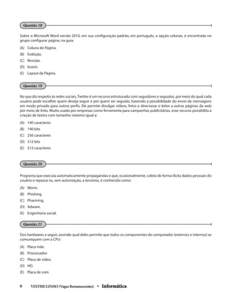 Sobre o Microsoft Word versão 2010, em sua configuração padrão, em português, a opção colunas, é encontrada no
grupo configurar página, na guia:
(A) 	 Coluna de Página.
(B) 	 Exibição.
(C) 	 Revisão.
(D) 	 Inserir.
(E) 	 Layout da Página.
No que diz respeito às redes sociais,Twitter é um recurso estruturado com seguidores e seguidos, por meio do qual cada
usuário pode escolher quem deseja seguir e por quem ser seguido, havendo a possibilidade do envio de mensagens
em modo privado para outros perﬁs. Ele permite divulgar vídeos, fotos e direcionar o leitor a outras páginas da web
por meio de links. Muito usado por empresas como ferramenta para campanhas publicitárias, esse recurso possibilita a
criação de textos com tamanho máximo igual a:
(A) 	 140 caracteres
(B) 	 140 bits
(C) 	 256 caracteres
(D) 	 512 bits
(E) 	 512 caracteres
Programa que executa automaticamente propagandas e que, ocasionalmente, coleta de forma ilícita dados pessoais do
usuário e repassa-os, sem autorização, a terceiros, é conhecido como:
(A) 	 Worm.
(B) 	 Phishing.
(C) 	 Pharming.
(D) 	 Adware.
(E) 	 Engenharia social.
Dos hardwares a seguir, assinale qual deles permite que todos os componentes do computador (externos e internos) se
comuniquem com a CPU:
(A) 	 Placa mãe.
(B) 	 Processador.
(C) 	 Placa de vídeo.
(D) 	 HD.
(E) 	 Placa de som.
VESTIBULINHO(VagasRemanescentes) • Informática6 	
Questão 18
Questão 19
Questão 20
Questão 21
 