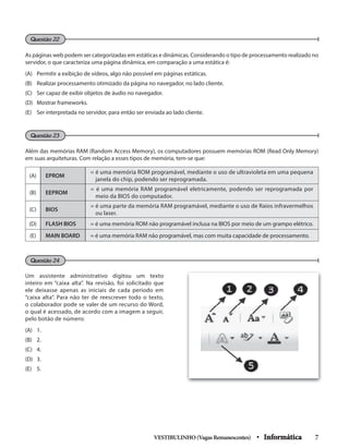 As páginas web podem ser categorizadas em estáticas e dinâmicas. Considerando o tipo de processamento realizado no
servidor, o que caracteriza uma página dinâmica, em comparação a uma estática é:
(A) Permitir a exibição de vídeos, algo não possível em páginas estáticas.
(B) Realizar processamento otimizado da página no navegador, no lado cliente.
(C) Ser capaz de exibir objetos de áudio no navegador.
(D) Mostrar frameworks.
(E) Ser interpretada no servidor, para então ser enviada ao lado cliente.
Além das memórias RAM (Random Access Memory), os computadores possuem memórias ROM (Read Only Memory)
em suas arquiteturas. Com relação a esses tipos de memória, tem-se que:
(A) EPROM
= é uma memória ROM programável, mediante o uso de ultravioleta em uma pequena
janela do chip, podendo ser reprogramada.
(B) EEPROM
= é uma memória RAM programável eletricamente, podendo ser reprogramada por
meio da BIOS do computador.
(C) BIOS
= é uma parte da memória RAM programável, mediante o uso de Raios infravermelhos
ou laser.
(D) FLASH BIOS = é uma memória ROM não programável inclusa na BIOS por meio de um grampo elétrico.
(E) MAIN BOARD = é uma memória RAM não programável, mas com muita capacidade de processamento.
Um assistente administrativo digitou um texto
inteiro em “caixa alta”. Na revisão, foi solicitado que
ele deixasse apenas as iniciais de cada período em
“caixa alta”. Para não ter de reescrever todo o texto,
o colaborador pode se valer de um recurso do Word,
o qual é acessado, de acordo com a imagem a seguir,
pelo botão de número:
(A) 1.
(B) 2.
(C) 4.
(D) 3.
(E) 5.
VESTIBULINHO(VagasRemanescentes) • Informática 7
Questão 24
Questão 23
Questão 22
 