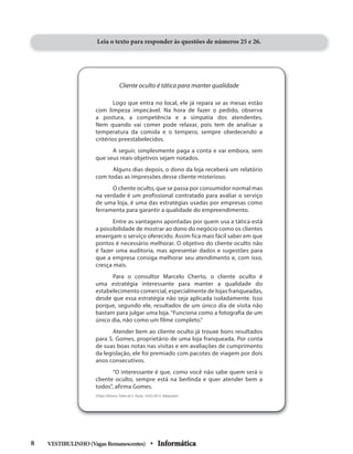 Leia o texto para responder às questões de números 25 e 26.
Cliente oculto é tática para manter qualidade
Logo que entra no local, ele já repara se as mesas estão
com limpeza impecável. Na hora de fazer o pedido, observa
a postura, a competência e a simpatia dos atendentes.
Nem quando vai comer pode relaxar, pois tem de analisar a
temperatura da comida e o tempero, sempre obedecendo a
critérios preestabelecidos.
A seguir, simplesmente paga a conta e vai embora, sem
que seus reais objetivos sejam notados.
Alguns dias depois, o dono da loja receberá um relatório
com todas as impressões desse cliente misterioso.
O cliente oculto, que se passa por consumidor normal mas
na verdade é um profissional contratado para avaliar o serviço
de uma loja, é uma das estratégias usadas por empresas como
ferramenta para garantir a qualidade do empreendimento.
Entre as vantagens apontadas por quem usa a tática está
a possibilidade de mostrar ao dono do negócio como os clientes
enxergam o serviço oferecido. Assim fica mais fácil saber em que
pontos é necessário melhorar. O objetivo do cliente oculto não
é fazer uma auditoria, mas apresentar dados e sugestões para
que a empresa consiga melhorar seu atendimento e, com isso,
cresça mais.
Para o consultor Marcelo Cherto, o cliente oculto é
uma estratégia interessante para manter a qualidade do
estabelecimento comercial, especialmente de lojas franqueadas,
desde que essa estratégia não seja aplicada isoladamente. Isso
porque, segundo ele, resultados de um único dia de visita não
bastam para julgar uma loja. “Funciona como a fotografia de um
único dia, não como um filme completo.”
Atender bem ao cliente oculto já trouxe bons resultados
para S. Gomes, proprietário de uma loja franqueada. Por conta
de suas boas notas nas visitas e em avaliações de cumprimento
da legislação, ele foi premiado com pacotes de viagem por dois
anos consecutivos.
“O interessante é que, como você não sabe quem será o
cliente oculto, sempre está na berlinda e quer atender bem a
todos”, afirma Gomes.
(Filipe Oliveira. Folha de S. Paulo, 19.05.2013. Adaptado)
VESTIBULINHO(VagasRemanescentes) • Informática8
 