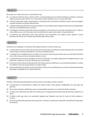 Questão 26
Questão 27
Questão 25
De acordo com a leitura do texto, é correto afirmar que
(A) 	 as conversas informais entre o cliente oculto e os frequentadores de uma determinada loja constituem a primeira
etapa do processo para verificar se os consumidores estão satisfeitos com os serviços oferecidos.
(B) 	 o cliente oculto, após avaliar a organização e a competência dos funcionários, identifica-se para o dono do negócio
e propõe mudanças na gestão administrativa.
(C) 	 orelatórioelaboradopeloclienteocultoassemelha-seaumaauditoria,poisoobjetivoédenunciarasirregularidades
fiscais de um estabelecimento comercial.
(D) 	 a estratégia do cliente oculto pode motivar proprietários e funcionários de uma loja a atenderem bem a todos os
consumidores, pois, entre eles, pode estar esse profissional a quem cabe avaliar o empreendimento.
(E) 	 as empresas que administram várias lojas premiam seus funcionários com viagens, bônus salariais e outros
benefícios de acordo com os dados apresentados pelo cliente oculto.
Com base no 6o
parágrafo e nas demais informações do texto, é correto concluir que
(A) 	 as visitas devem ser recorrentes para permitir que os funcionários reconheçam o profissional que atua como cliente
oculto e façam mudanças esporádicas na rotina do estabelecimento.
(B) 	 a avaliação de um estabelecimento com base em uma única visita será justa, desde que essa visita tenha sido feita
em um dia em que ocorreram situações atípicas no local.
(C) 	 o monitoramento constante possibilita ao cliente oculto fazer uma análise adequada do estabelecimento, o que
pode levar a melhorias no serviço oferecido aos consumidores.
(D) 	 uma única visita do cliente oculto apontará informações precisas e definitivas, se esse profissional dedicar-se a fazer
um relatório minucioso do que observou na loja visitada.
(E) 	 alguns proprietários discordam da tática do cliente oculto, pois esse profissional usa critérios estritamente pessoais
para julgar a qualidade de um empreendimento.
Assinale a alternativa gramaticalmente correta quanto à concordância verbal e nominal.
(A) 	 O proprietário leu atentamente o relatório do cliente oculto e fará urgentes modificações nas duas lojas que
gerencia.
(B) 	 Deve existir vantagens significativas para o empreendedor quando se usa a tática do cliente misterioso.
(C) 	 As rádios vêm noticiando que falta três semanas para a inauguração da primeira loja de alimentos orgânicos no
bairro.
(D) 	O cliente oculto age como um consumidor qualquer que frequenta uma loja em busca de bom produtos e
serviços.
(E) 	 Ao serem questionados pelo dono do restaurante, os clientes consideraram impecáveis o atendimento dado pelos
funcionários.
VESTIBULINHO(VagasRemanescentes) • Informática 9
 