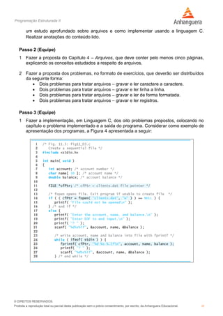 Programação Estruturada II
10
um estudo aprofundado sobre arquivos e como implementar usando a linguagem C.
Realizar anotações do conteúdo lido.
Passo 2 (Equipe)
1 Fazer a proposta do Capítulo 4 – Arquivos, que deve conter pelo menos cinco páginas,
explicando os conceitos estudados a respeito de arquivos.
2 Fazer a proposta dos problemas, no formato de exercícios, que deverão ser distribuídos
da seguinte forma:
 Dois problemas para tratar arquivos – gravar e ler caractere a caractere.
 Dois problemas para tratar arquivos – gravar e ler linha a linha.
 Dois problemas para tratar arquivos – gravar e ler de forma formatada.
 Dois problemas para tratar arquivos – gravar e ler registros.
Passo 3 (Equipe)
1 Fazer a implementação, em Linguagem C, dos oito problemas propostos, colocando no
capítulo o problema implementado e a saída do programa. Considerar como exemplo de
apresentação dos programas, a Figura 4 apresentada a seguir:
 