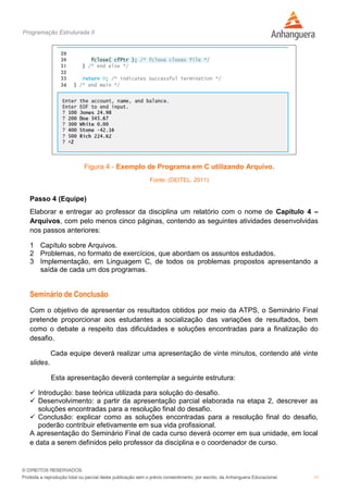Programação Estruturada II
11
Figura 4 - Exemplo de Programa em C utilizando Arquivo.
Fonte: (DEITEL, 2011)
Passo 4 (Equipe)
Elaborar e entregar ao professor da disciplina um relatório com o nome de Capítulo 4 –
Arquivos, com pelo menos cinco páginas, contendo as seguintes atividades desenvolvidas
nos passos anteriores:
1 Capítulo sobre Arquivos.
2 Problemas, no formato de exercícios, que abordam os assuntos estudados.
3 Implementação, em Linguagem C, de todos os problemas propostos apresentando a
saída de cada um dos programas.
Seminário de Conclusão
Com o objetivo de apresentar os resultados obtidos por meio da ATPS, o Seminário Final
pretende proporcionar aos estudantes a socialização das variações de resultados, bem
como o debate a respeito das dificuldades e soluções encontradas para a finalização do
desafio.
Cada equipe deverá realizar uma apresentação de vinte minutos, contendo até vinte
slides.
Esta apresentação deverá contemplar a seguinte estrutura:
 Introdução: base teórica utilizada para solução do desafio.
 Desenvolvimento: a partir da apresentação parcial elaborada na etapa 2, descrever as
soluções encontradas para a resolução final do desafio.
 Conclusão: explicar como as soluções encontradas para a resolução final do desafio,
poderão contribuir efetivamente em sua vida profissional.
A apresentação do Seminário Final de cada curso deverá ocorrer em sua unidade, em local
e data a serem definidos pelo professor da disciplina e o coordenador de curso.
 