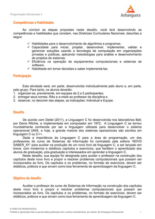 Programação Estruturada II
2
Competências e Habilidades
Ao concluir as etapas propostas neste desafio, você terá desenvolvido as
competências e habilidades que constam, nas Diretrizes Curriculares Nacionais, descritas a
seguir.
 Habilidades para o desenvolvimento de algoritmos e programas.
 Capacidade para iniciar, projetar, desenvolver, implementar, validar e
gerenciar soluções usando a tecnologia de computação em organizações
privadas e públicas, aplicando metodologias para análise e desenvolvimento
de projetos de sistemas.
 Eficiência na operação de equipamentos computacionais e sistemas de
software.
 Habilidade em tomar decisões e saber implementá-las.
Participação
Esta atividade será, em parte, desenvolvida individualmente pelo aluno e, em parte,
pelo grupo. Para tanto, os alunos deverão:
1. organizar-se, previamente, em equipes de 2 a 5 participantes;
2. entregar seus nomes, RAs e e-mails ao professor da disciplina e
3. observar, no decorrer das etapas, as indicações: Individual e Equipe.
Desafio
De acordo com Deitel (2011), a Linguagem C foi desenvolvida nos laboratórios Bell,
por Denis Ritchie, e implementada em computador em 1972. A Linguagem C se tornou
mundialmente conhecida por ser a linguagem utilizada para desenvolver o sistema
operacional UNIX, e hoje, a grande maioria dos sistemas operacionais são escritos em
linguagem C ou C++.
Dada a importância da Linguagem C para a área de programação, um dos
professores do curso de Sistemas de Informação foi contratado pela editora ‘NOVO
SABER_XY’ para auxiliar na produção de um novo livro de linguagem C, a ser lançado em
breve, com modernos e didáticos capítulos e exercícios, que facilitem o aprendizado dos
alunos de graduação, pós-graduação e interessados em aprender a linguagem C.
Neste desafio, sua equipe foi designada para auxilar o professor na construção dos
capítulos deste novo livro e propor e resolver problemas computacionais que possam ser
incorporados ao livro. Os capítulos e os problemas, no formato de exercícios, devem ser
didáticos, práticos e que sirvam como boa ferramenta de aprendizagem da linguagem C.
Objetivo do desafio
Auxiliar o professor do curso de Sistemas de Informação na construção dos capítulos
deste novo livro e propor e resolver problemas computacionais que possam ser
incorporados ao livro. Os capítulos e os problemas, no formato de exercícios, devem ser
didáticos, práticos e que sirvam como boa ferramenta de aprendizagem da linguagem C.
 