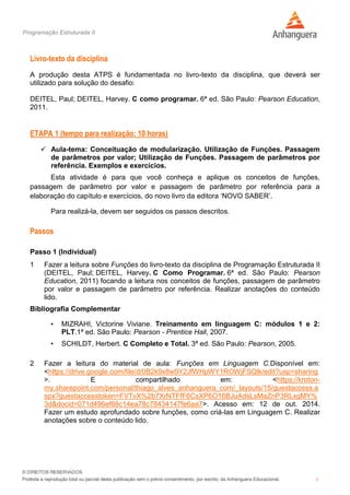Programação Estruturada II
3
Livro-texto da disciplina
A produção desta ATPS é fundamentada no livro-texto da disciplina, que deverá ser
utilizado para solução do desafio:
DEITEL, Paul; DEITEL, Harvey. C como programar. 6ª ed. São Paulo: Pearson Education,
2011.
ETAPA 1 (tempo para realização: 10 horas)
 Aula-tema: Conceituação de modularização. Utilização de Funções. Passagem
de parâmetros por valor; Utilização de Funções. Passagem de parâmetros por
referência. Exemplos e exercícios.
Esta atividade é para que você conheça e aplique os conceitos de funções,
passagem de parâmetro por valor e passagem de parâmetro por referência para a
elaboração do capítulo e exercícios, do novo livro da editora ‘NOVO SABER’.
Para realizá-la, devem ser seguidos os passos descritos.
Passos
Passo 1 (Individual)
1 Fazer a leitura sobre Funções do livro-texto da disciplina de Programação Estruturada II
(DEITEL, Paul; DEITEL, Harvey. C Como Programar. 6ª ed. São Paulo: Pearson
Education, 2011) focando a leitura nos conceitos de funções, passagem de parâmetro
por valor e passagem de parâmetro por referência. Realizar anotações do conteúdo
lido.
Bibliografia Complementar
• MIZRAHI, Victorine Viviane. Treinamento em linguagem C: módulos 1 e 2:
PLT.1ª ed. São Paulo: Pearson - Prentice Hall, 2007.
• SCHILDT, Herbert. C Completo e Total. 3ª ed. São Paulo: Pearson, 2005.
2 Fazer a leitura do material de aula: Funções em Linguagem C.Disponível em:
<https://drive.google.com/file/d/0B2k9x8w9Y2JfWHpWY1ROWjFSQlk/edit?usp=sharing
>. E compartilhado em: <https://kroton-
my.sharepoint.com/personal/thiago_alves_anhanguera_com/_layouts/15/guestaccess.a
spx?guestaccesstoken=FVTvX%2b7XrNTFfF6CsXP6O16BJuAdsLsMaZnP3RLxqMY%
3d&docid=071d496ef68c14ea78c78434147fe6aa7>. Acesso em: 12 de out. 2014.
Fazer um estudo aprofundado sobre funções, como criá-las em Linguagem C. Realizar
anotações sobre o conteúdo lido.
 