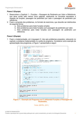 Programação Estruturada II
4
Passo 2 (Equipe)
1 Desenvolver o Capítulo 1 – Funções – Passagem de Parâmetro por Valor e Referência,
que deve conter pelo menos cinco páginas, explicando os conceitos estudados a
respeito de funções, passagem de parâmetro por valor e passagem de parâmetro por
referência.
2 Fazer a proposta dos problemas, no formato de exercícios, que deverão ser distribuídos
da seguinte forma:
a. Dois problemas para tratar funções simples.
b. Dois problemas para tratar funções com passagem de parâmetro por valor.
c. Dois problemas para tratar funções com passagem de parâmetro por
referencia.
Passo 3 (Equipe)
1 Fazer a implementação, em Linguagem C, dos seis problemas propostos, colocando no
capítulo o problema implementado e a saída do programa. Considerar como exemplo de
apresentação dos programas, a Figura 1 apresentada a seguir:
Figura 1 – Exemplo de Programa em C utilizando Funções e Passagem de
Parâmetro.
Fonte: (DEITEL, 2011)
 