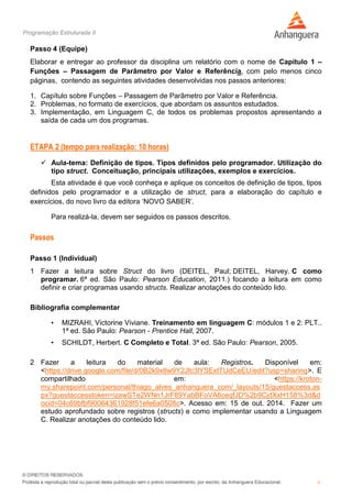 Programação Estruturada II
5
Passo 4 (Equipe)
Elaborar e entregar ao professor da disciplina um relatório com o nome de Capítulo 1 –
Funções – Passagem de Parâmetro por Valor e Referência, com pelo menos cinco
páginas, contendo as seguintes atividades desenvolvidas nos passos anteriores:
1. Capítulo sobre Funções – Passagem de Parâmetro por Valor e Referência.
2. Problemas, no formato de exercícios, que abordam os assuntos estudados.
3. Implementação, em Linguagem C, de todos os problemas propostos apresentando a
saída de cada um dos programas.
ETAPA 2 (tempo para realização: 10 horas)
 Aula-tema: Definição de tipos. Tipos definidos pelo programador. Utilização do
tipo struct. Conceituação, principais utilizações, exemplos e exercícios.
Esta atividade é que você conheça e aplique os conceitos de definição de tipos, tipos
definidos pelo programador e a utilização de struct, para a elaboração do capítulo e
exercícios, do novo livro da editora ‘NOVO SABER’.
Para realizá-la, devem ser seguidos os passos descritos.
Passos
Passo 1 (Individual)
1 Fazer a leitura sobre Struct do livro (DEITEL, Paul; DEITEL, Harvey. C como
programar. 6ª ed. São Paulo: Pearson Education, 2011.) focando a leitura em como
definir e criar programas usando structs. Realizar anotações do conteúdo lido.
Bibliografia complementar
• MIZRAHI, Victorine Viviane. Treinamento em linguagem C: módulos 1 e 2: PLT..
1ª ed. São Paulo: Pearson - Prentice Hall, 2007.
• SCHILDT, Herbert. C Completo e Total. 3ª ed. São Paulo: Pearson, 2005.
2 Fazer a leitura do material de aula: Registros. Disponível em:
<https://drive.google.com/file/d/0B2k9x8w9Y2Jfc3lYSExtTUdCeEU/edit?usp=sharing>. E
compartilhado em: <https://kroton-
my.sharepoint.com/personal/thiago_alves_anhanguera_com/_layouts/15/guestaccess.as
px?guestaccesstoken=izawSTe2WNn1JrF89YabBFoVA6ceqfJD%2b9CjdXxH158%3d&d
ocid=04c69bfbf90064361928f51efe6a0508c>. Acesso em: 15 de out. 2014. Fazer um
estudo aprofundado sobre registros (structs) e como implementar usando a Linguagem
C. Realizar anotações do conteúdo lido.
 