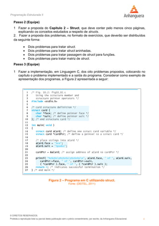 Programação Estruturada II
6
Passo 2 (Equipe)
1 Fazer a proposta do Capítulo 2 – Struct, que deve conter pelo menos cinco páginas,
explicando os conceitos estudados a respeito de structs.
2. Fazer a proposta dos problemas, no formato de exercícios, que deverão ser distribuídos
da seguinte forma:
 Dois problemas para tratar struct.
 Dois problemas para tratar struct aninhadas.
 Dois problemas para tratar passagem de struct para funções.
 Dois problemas para tratar matriz de struct.
Passo 3 (Equipe)
1 Fazer a implementação, em Linguagem C, dos oito problemas propostos, colocando no
capítulo o problema implementado e a saída do programa. Considerar como exemplo de
apresentação dos programas, a Figura 2 apresentada a seguir:
Figura 2 – Programa em C utilizando struct.
Fonte: (DEITEL, 2011)
 