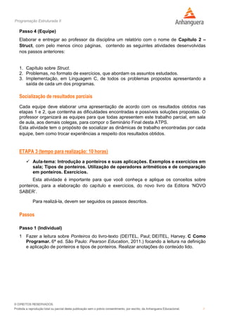 Programação Estruturada II
7
Passo 4 (Equipe)
Elaborar e entregar ao professor da disciplina um relatório com o nome de Capítulo 2 –
Struct, com pelo menos cinco páginas, contendo as seguintes atividades desenvolvidas
nos passos anteriores:
1. Capítulo sobre Struct.
2. Problemas, no formato de exercícios, que abordam os assuntos estudados.
3. Implementação, em Linguagem C, de todos os problemas propostos apresentando a
saída de cada um dos programas.
Socialização de resultados parciais
Cada equipe deve elaborar uma apresentação de acordo com os resultados obtidos nas
etapas 1 e 2, que contenha as dificuldades encontradas e possíveis soluções propostas. O
professor organizará as equipes para que todas apresentem este trabalho parcial, em sala
de aula, aos demais colegas, para compor o Seminário Final desta ATPS.
Esta atividade tem o propósito de socializar as dinâmicas de trabalho encontradas por cada
equipe, bem como trocar experiências a respeito dos resultados obtidos.
ETAPA 3 (tempo para realização: 10 horas)
 Aula-tema: Introdução a ponteiros e suas aplicações. Exemplos e exercícios em
sala; Tipos de ponteiros. Utilização de operadores aritméticos e de comparação
em ponteiros. Exercícios.
Esta atividade é importante para que você conheça e aplique os conceitos sobre
ponteiros, para a elaboração do capítulo e exercícios, do novo livro da Editora ‘NOVO
SABER’.
Para realizá-la, devem ser seguidos os passos descritos.
Passos
Passo 1 (Individual)
1 Fazer a leitura sobre Ponteiros do livro-texto (DEITEL, Paul; DEITEL, Harvey. C Como
Programar. 6ª ed. São Paulo: Pearson Education, 2011.) focando a leitura na definição
e aplicação de ponteiros e tipos de ponteiros. Realizar anotações do conteúdo lido.
 