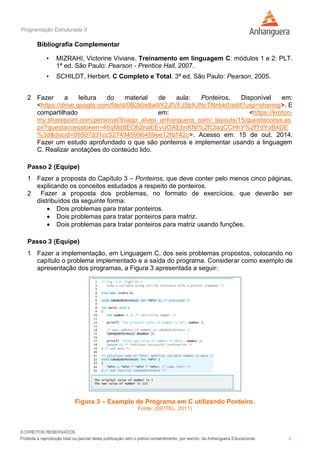 Programação Estruturada II
8
Bibliografia Complementar
• MIZRAHI, Victorine Viviane. Treinamento em linguagem C: módulos 1 e 2: PLT.
1ª ed. São Paulo: Pearson - Prentice Hall, 2007.
• SCHILDT, Herbert. C Completo e Total. 3ª ed. São Paulo: Pearson, 2005.
2 Fazer a leitura do material de aula: Ponteiros. Disponível em:
<https://drive.google.com/file/d/0B2k9x8w9Y2JfVFJ5bXJNcTNnbk0/edit?usp=sharing>. E
compartilhado em: <https://kroton-
my.sharepoint.com/personal/thiago_alves_anhanguera_com/_layouts/15/guestaccess.as
px?guestaccesstoken=46qMd8EO6ZnaEEvUOAEbnKNI%2fCtaqCCHhY%2fTdYoB4DE
%3d&docid=09507d31cc5274945990459ee12fd142c>. Acesso em: 15 de out. 2014.
Fazer um estudo aprofundado o que são ponteiros e implementar usando a linguagem
C. Realizar anotações do conteúdo lido.
Passo 2 (Equipe)
1 Fazer a proposta do Capítulo 3 – Ponteiros, que deve conter pelo menos cinco páginas,
explicando os conceitos estudados a respeito de ponteiros.
2 Fazer a proposta dos problemas, no formato de exercícios, que deverão ser
distribuídos da seguinte forma:
 Dois problemas para tratar ponteiros.
 Dois problemas para tratar ponteiros para matriz.
 Dois problemas para tratar ponteiros para matriz usando funções.
Passo 3 (Equipe)
1 Fazer a implementação, em Linguagem C, dos seis problemas propostos, colocando no
capítulo o problema implementado e a saída do programa. Considerar como exemplo de
apresentação dos programas, a Figura 3 apresentada a seguir:
Figura 3 – Exemplo de Programa em C utilizando Ponteiro.
Fonte: (DEITEL, 2011)
 
