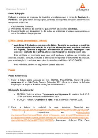 Programação Estruturada II
9
Passo 4 (Equipe)
Elaborar e entregar ao professor da disciplina um relatório com o nome de Capítulo 3 –
Ponteiros, com pelo menos cinco páginas,contendo as seguintes atividades desenvolvidas
nos passos anteriores:
1. Capítulo sobre Ponteiros.
2. Problemas, no formato de exercícios, que abordam os assuntos estudados.
3. Implementação, em Linguagem C, de todos os problemas propostos apresentando a
saída de cada um dos programas.
ETAPA 4 (tempo para realização: 10 horas)
 Aula-tema: Introdução a arquivos de dados. Conceito de campos e registros.
Criação de registros e criação de arquivos; Operações com arquivos: inclusão
de registro, consulta a registros. Fechamento de arquivos; Operações com
arquivos: exclusão de registros, alterações de registros. Exercícios em sala.
Esta atividade é importante para que você conheça e aplique os conceitos de
arquivos, inclusão, consulta, exclusão e alterações de registros e fechamento de arquivos,
para a elaboração do capítulo e exercícios, do novo livro da Editora ‘NOVO SABER’.
Para realizá-la, devem ser seguidos os passos descritos.
Passos
Passo 1 (Individual)
1 Fazer a leitura sobre Arquivos do livro (DEITEL, Paul; DEITEL, Harvey. C como
programar. 6ª ed. São Paulo: Pearson Education, 2011.) focando a leitura na definição
e aplicação de arquivos. Realizar anotações do conteúdo lido.
Bibliografia Complementar
• MIZRAHI, Victorine Viviane. Treinamento em linguagem C: módulos 1 e 2: PLT.
1ª ed. São Paulo: Pearson - Prentice Hall, 2007.
• SCHILDT, Herbert. C Completo e Total. 3ª ed. São Paulo: Pearson, 2005.
2 Fazer a leitura do material de aula: Arquivos. Disponível em:
<https://drive.google.com/file/d/0B2k9x8w9Y2JfdGp2SU9XNEk3Wmc/edit?usp=sharing>
. E compartilhado em: <https://kroton-
my.sharepoint.com/personal/thiago_alves_anhanguera_com/_layouts/15/guestaccess.as
px?guestaccesstoken=AEnN8LEGzxW3ANugcDRyYWtcDUqaqI0FKcNTdfJVGwE%3d&
docid=08b9ab533c2e74e598835299786538669>. Acesso em: 15 de out. 2014. Fazer
 
