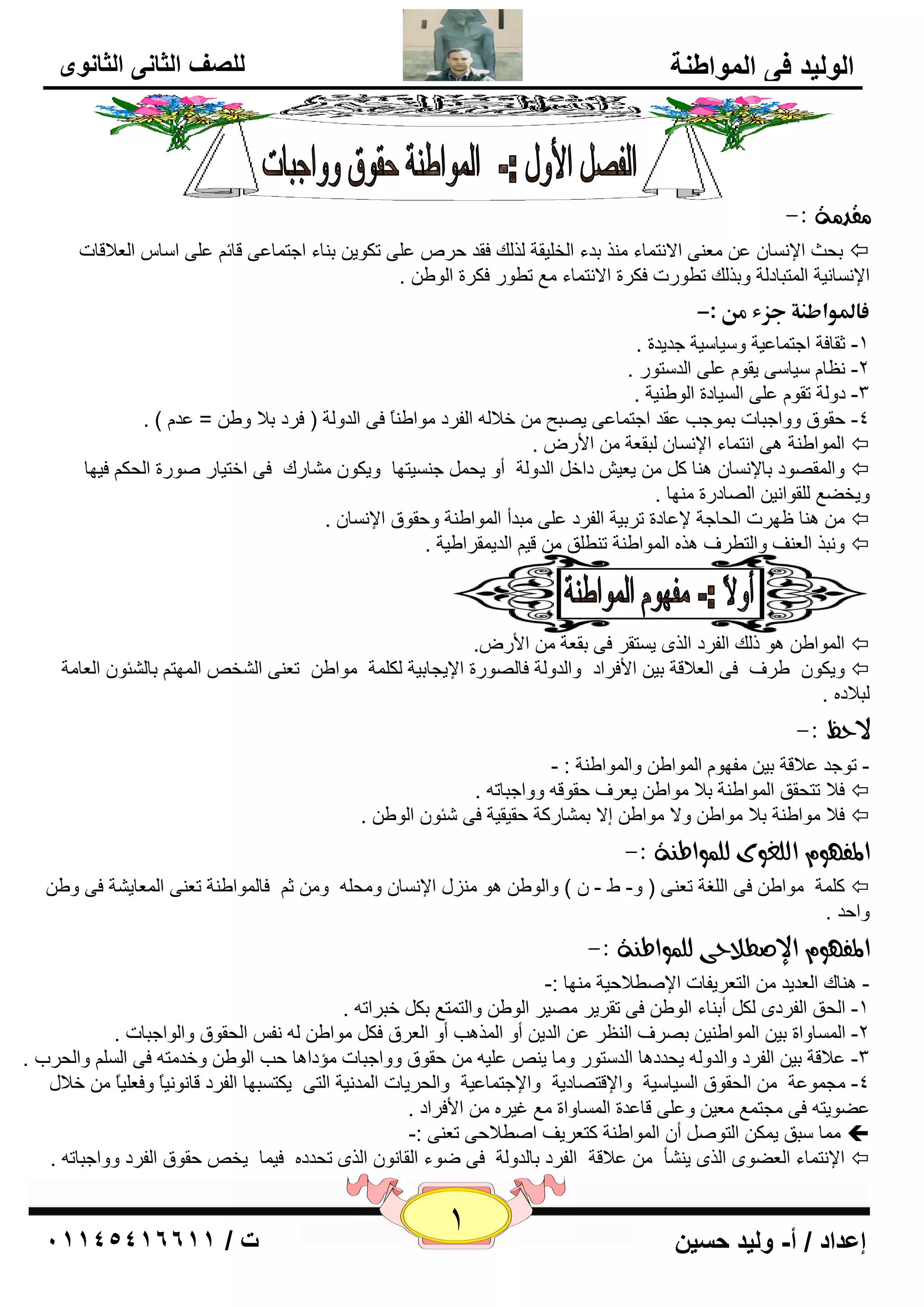 1 إعداد / أ- وليد حسين ت / 10041401100 
الوليد في المواطنة 
للصف الثاني الثانوى 
قًد ةً :- 
٦ِ ٕٝ الا زٔ بّء نِٕ ثلء ا قٌ يٍمخ نٌ هٌ فمل ؽو ٥ ٍٝ رىٛي ث بٕء اعز بّ ٥ٝ لبئ ٥ ٍٝ ا بٍ ا ٦ٌلالبد ثؾش الإ بَٔ ٥  
الإ بَٔ ئخ ا زٌّجبك خٌ ٚثن هٌ رٞٛهد فىوح الا زٔ بّء ٤ِ رٞٛه فىوح ا ٌٛٝ . 
ػالدواطـةذجزءذؿنذ:- ذ 
-1 صمبفخ اعز بّ ٥يخ ٚ يٍب يٍخ عليلح . 
٢ٔب يٍب ٍٝ يمٛ ٥ ٍٝ ا لٌ زٍٛه . -2 
-3 كٚ خٌ رمٛ ٥ ٍٝ ا يٌَبكح ا ٌٛٝ يٕخ . 
-4 ؽمٛق ٚٚاعجبد ث ّٛعت ٥مل اعز بّ ٥ٝ ي جٖؼ فلا ا فٌوك ِٛاٝ بًٕ فٝ ا لٌٚ خٌ ) فوك ثلا ٚٝ = ٥ل ( . 
ا ٌّٛاٝ خٕ ٝ٘ ا زٔ بّء الإ بَٔ جٌم ٦خ الأه .  
ٚا مٌّ ٖٛك ثبلإ بَٔ بٕ٘ و ي ٦ي كاف ا لٌٚ خٌ أٚ يؾ ع يَٕزٙب ٚيىٛ بِْهن فٝ افزيبه ٕٛهح ا ؾٌى فيٙب  
ٚيقٚ ٤ مٌٍٛا ئ ا بٌٖكهح ِٕٙب . 
بٕ٘ ١ٙود ا ؾٌبعخ لإ ٥بكح روثيخ ا فٌوك ٥ ٍٝ جِلأ ا ٌّٛاٝ خٕ ٚؽمٛق الإ بَٔ .  
ٚ جٔن ا ٦ٌ فٕ ٚا زٌٞوف ن٘ ا ٌّٛاٝ خٕ ر ٕٞ كٍ لي ا لٌي مّواٝيخ .  
ا ٌّٛاٝ ٛ٘ م هٌ ا فٌوك ا نٌٜ ي زَمو فٝ ثم ٦خ الأه .ٗ  
ٚيىٛ ٝوف فٝ ا ٦ٌلالخ ثي الأفواك ٚا لٌٚ خٌ فب ٌٖٛهح الإيغبثيخ ىٌ خٍّ ِٛاٝ ر ٦ ٕٝ ا قٌْ ا ٌّٙز ثب ئٌْٛ ا ٦ٌب خِ  
جٌلاك . 
لاحظ :- 
- رٛعل ٥لالخ ثي فِٙٛ ا ٌّٛاٝ ٚا ٌّٛاٝ خٕ : - 
فلا رزؾمك ا ٌّٛاٝ خٕ ثلا ِٛاٝ ي ٦وف ؽمٛل ٚٚاعجبر .  
فلا ِٛاٝ خٕ ثلا ِٛاٝ ٚلا ِٛاٝ ئلا ث بّْهوخ ؽميميخ فٝ ئّٛ ا ٌٛٝ .  
المف ؤ اهوػوى هو وٌاط ةِ :- 
و خٍّ ِٛاٝ فٝ ا غٌٍخ ر ٦ ٕٝ ) ٚ- ٛ - ( ٚا ٌٛٝ ٛ٘ يِٕي الإ بَٔ ٚ ؾِ ٚ ص فب ٌّٛاٝ خٕ ر ٦ ٕٝ ا ٦ٌّبي خْ فٝ ٚٝ  
ٚاؽل . 
المف ؤ الإصطلاحى هو وٌاط ةِ :- 
- بٕ٘ن ا ٦ٌليل ا زٌ ٦ويفبد الإ ٕٞلاؽيخ ِٕٙب :- 
-1 ا ؾٌك ا فٌوكٜ ىٌ أث بٕء ا ٌٛٝ فٝ رمويو يِٖو ا ٌٛٝ ٚا زٌ زّ ٤ ثى فجوار . 
-2 ا بٌَّٚاح ثي ا ٌّٛاٝ يٕ ث وٖف ا ٢ٌٕو ٥ ا لٌي أٚ ا نٌّ ت٘ أٚ ا ٦ٌوق فى ِٛاٝ فٔ ا ؾٌمٛق ٚا ٌٛاعجبد . 
٥لالخ ثي ا فٌوك ٚا لٌٚ يؾلك ب٘ ا لٌ زٍٛه ٚ بِ ي ٥ يٍ ؽمٛق ٚٚاعجبد إِكا ب٘ ؽت ا ٌٛٝ ٚفل زِ فٝ ا ٚا ؾٌوة . -3 
-4 غِ ّٛ ٥خ ا ؾٌمٛق ا يٌَب يٍخ ٚالإلز بٖكيخ ٚالإعز بّ ٥يخ ٚا ؾٌويبد ا لٌّ ئخ ا زٌٝ يىز جَٙب ا فٌوك لب ٛٔ ئبً ٚف ٦ يٍبً فلاي 
٦ِي ٚ ٥ ٍٝ لب ٥لح ا بٌَّٚاح ٤ِ غيو الأفواك . ٥ٚٛيز فٝ غِز ٤ّ 
بِّ جٍك ي ىّ ا زٌٛ أ ا ٌّٛاٝ خٕ وز ٦ويف ا ٕٞلاؽٝ ر ٦ ٕٝ :-  
الإ زٔ بّء ا ٦ٌٜٚٛ ا نٌٜ ي إْٔ ٥لالخ ا فٌوك ثب لٌٚ خٌ فٝ ٙٛء ا مٌب ٛٔ ا نٌٜ رؾلك في بّ يق ؽمٛق ا فٌوك ٚٚاعجبر .  
 