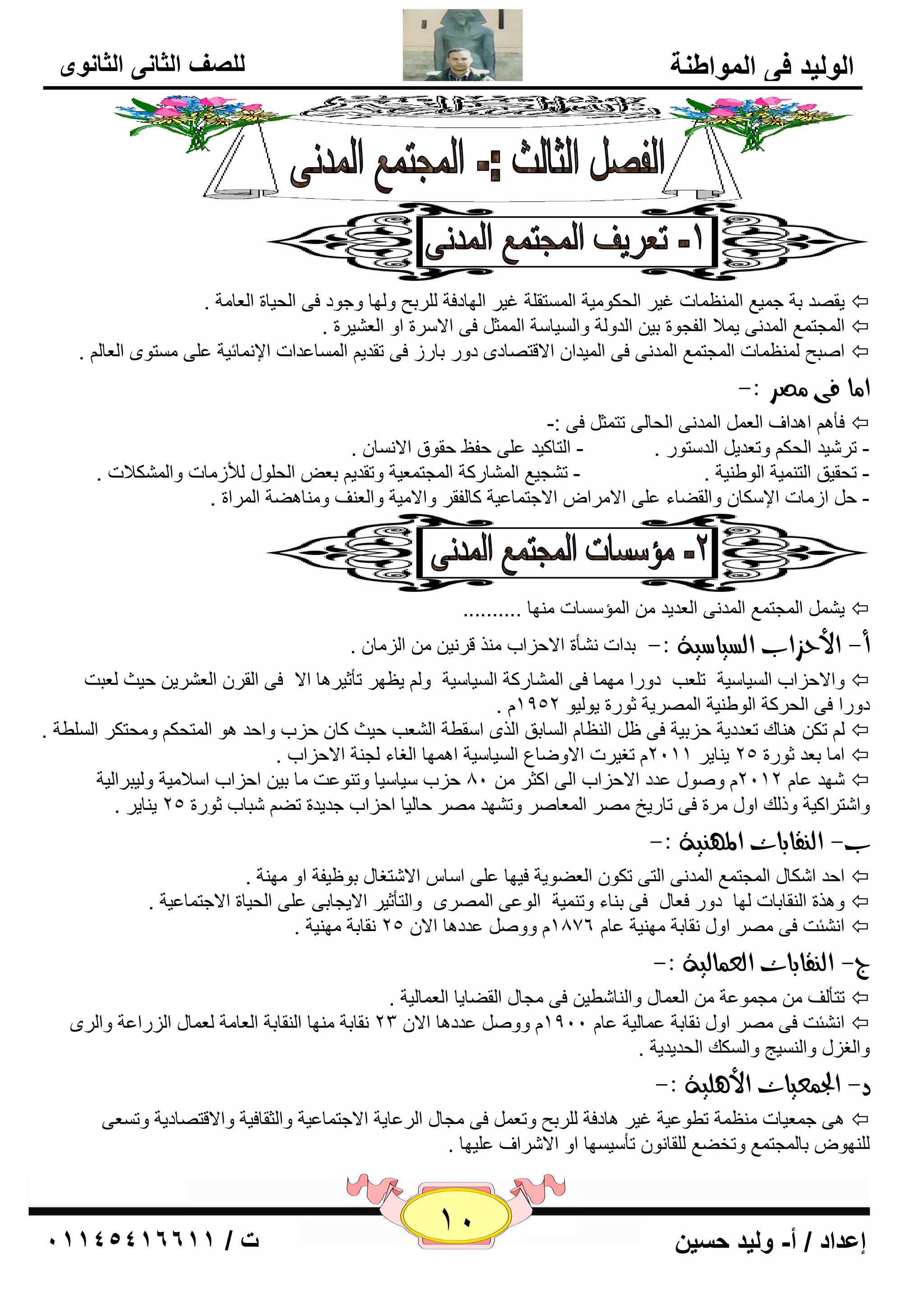 11 إعداد / أ- وليد حسين ت / 10041401100 
الوليد في المواطنة 
للصف الثاني الثانوى 
يم لٖ ثخ ع يّ ٤ ا ٢ٌّٕ بّد غيو ا ؾٌىٛ يِخ ا زٌَّم خٍ غيو ا ٌٙبكفخ وٌٍثؼ ٚ ٌٙب ٚعٛك فٝ ا ؾٌيبح ا ٦ٌب خِ .  
ا غٌّز ٤ّ ا لٌّ ٝٔ ي لّا ا فٌغٛح ثي ا لٌٚ خٌ ٚا يٌَب خٍ ا ضٌّّ فٝ الا وٍح اٚ ا ٦ٌ يْوح .  
ا جٕؼ ٢ٌّٕ بّد ا غٌّز ٤ّ ا لٌّ ٝٔ فٝ ا يٌّلا الالز بٖكٜ كٚه ثبهى فٝ رملي ا بٌَّ ٥لاد الإ بّٔئيخ ٥ ٍٝ زَِٜٛ ا ٦ٌب .  
ا اً فى صًس :- 
فأ ا ل٘اف ا ٦ٌ ا لٌّ ٝٔ ا ؾٌب ٌٝ رز ضّ فٝ :-  
- رو يّل ا ؾٌى ٚر ٦لي ا لٌ زٍٛه . - ا زٌبويل ٥ ٍٝ ؽف ٠ ؽمٛق الا بَٔ . 
- رؾميك ا زٌ يّٕخ ا ٌٛٝ يٕخ . - ر غْي ٤ ا بٌّْهوخ ا غٌّز ٦ّيخ ٚرملي ث ٦ ا ؾٌ ٍٛي لٌأى بِد ٚا ىٌّْلاد . 
- ؽ اى بِد الإ ىٍب ٚا مٌٚبء ٥ ٍٝ الا وِا الاعز بّ ٥يخ وب فٌمو ٚالا يِخ ٚا ٦ٌ فٕ ٚ بِٕ ٚ٘خ ا وٌّاح . 
ي ا غٌّز ٤ّ ا لٌّ ٝٔ ا ٦ٌليل ا إٌّ بٍَد ِٕٙب ..........  
أ- الأحصاب اهطياضية :- ثلاد أْٔح الاؽياة نِٕ لو ئ ا يٌ بِ . 
ٚالاؽياة ا يٌَب يٍخ ر ٦ٍت كٚها ِٙ بّ فٝ ا بٌّْهوخ ا يٌَب يٍخ ٚ ي ٢ٙو رأصيو ب٘ الا فٝ ا مٌو ا ٦ٌ وْي ؽيش ٦ٌجذ  
. كٚها فٝ ا ؾٌووخ ا ٌٛٝ يٕخ ا وٌّٖيخ صٛهح يٛ يٌٛ 1952 
رى بٕ٘ن ر ٦لكيخ ؽيثيخ فٝ ١ ا ٢ٌٕب ا بٌَثك ا نٌٜ ا مٍٞخ ا ٦ٌْت ؽيش وب ؽية ٚاؽل ٛ٘ ا زٌّؾى ٚ ؾِزىو ا ٌٍَٞخ .  
ا بِ ث ٦ل صٛهح 25 ي بٕيو 2111 رغيود الاٚٙب ٣ ا يٌَب يٍخ ا ّٙ٘ب ا غٌبء غٌ خٕ الاؽياة .  
ّٙل ٥ب 2112 ٚ ٕٛي ٥لك الاؽياة ا ٌٝ اوضو 81 ؽية يٍب يٍب ٚر ٕٛ ٥ذ بِ ثي اؽياة ا لٍا يِخ ٚ يٌجوا يٌخ  
ٚا زّواويخ ٚم هٌ اٚي وِح فٝ ربهيـ وِٖ ا ٦ٌّب وٕ ٚر ْٙل وِٖ ؽب يٌب اؽياة عليلح رٚ جّبة صٛهح 25 ي بٕيو . 
ب- اه قِابات الم ئِة :- 
اؽل ا ىّبي ا غٌّز ٤ّ ا لٌّ ٝٔ ا زٌٝ رىٛ ا ٦ٌٚٛيخ فيٙب ٥ ٍٝ ا بٍ الا زّغبي ثٛ ١يفخ اٚ ِٙ خٕ .  
ٚ ن٘ح ا مٌٕبثبد ٌٙب كٚه ف ٦بي فٝ ث بٕء ٚر يّٕخ ا ٌٛ ٥ٝ ا وٌّٖٜ ٚا زٌأصيو الايغبثٝ ٥ ٍٝ ا ؾٌيبح الاعز بّ ٥يخ .  
ا ئْٔذ فٝ وِٖ اٚي مٔبثخ ِٙ يٕخ ٥ب 1876 ٚٚ ٥لك ب٘ الا 25 مٔبثخ ِٙ يٕخ .  
ج- اه قِابات اهع اٌهية :- 
رزأفٌ غِ ّٛ ٥خ ا ٦ٌ بّي ٚا بٌٕ ّٞي فٝ غِبي ا مٌٚبيب ا ٦ٌ بّ يٌخ .  
ا ئْٔذ فٝ وِٖ اٚي مٔبثخ ٥ بّ يٌخ ٥ب 1911 ٚٚ ٥لك ب٘ الا 23 مٔبثخ ِٕٙب ا مٌٕبثخ ا ٦ٌب خِ ٦ٌ بّي ا يٌها ٥خ ٚا وٌٜ  
ٚا غٌيي ٚا يٌَٕظ ٚا ىٌَه ا ؾٌليليخ . 
د- الج عٌيات الأ وٓية :- 
ٝ٘ ع ٦ّيبد ٢ِٕ خّ رٞٛ ٥يخ غيو ب٘كفخ وٌٍثؼ ٚر ٦ فٝ غِبي ا وٌ ٥بيخ الاعز بّ ٥يخ ٚا ضٌمبفيخ ٚالالز بٖكيخ ٚر ٦َٝ  
ٌٍٕٙٛ ثب غٌّز ٤ّ ٚرقٚ ٤ مٌٍب ٛٔ رأ يٍ َٙب اٚ الا وّاف ٥ يٍٙب . 
 