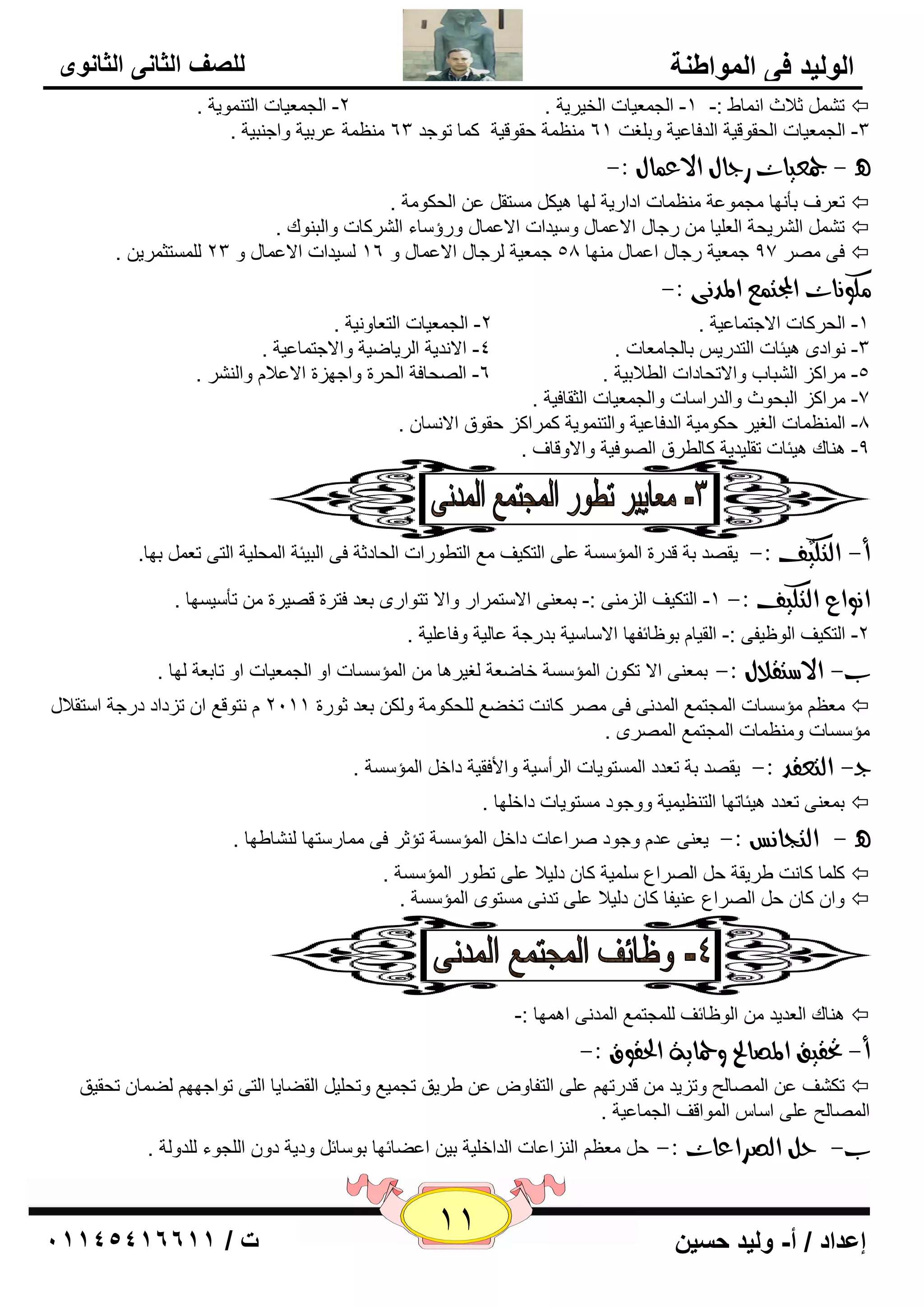 11 إعداد / أ- وليد حسين ت / 10041401100 
الوليد في المواطنة 
للصف الثاني الثانوى 
ر صلاس ا بّٔٛ :- -1 ا غٌ ٦ّيبد ا قٌيويخ . 2- ا غٌ ٦ّيبد ا زٌ ّٕٛيخ .  
٢ِٕ خّ ٥وثيخ ٚاع جٕيخ . ٢ِٕ خّ ؽمٛليخ و بّ رٛعل 63 -3 ا غٌ ٦ّيبد ا ؾٌمٛليخ ا لٌفب ٥يخ ٚث غٍذ 61 
- جمعيات زداي الاع اٌي :- 
ر ٦وف ثأ ٙٔب غِ ّٛ ٥خ ٢ِٕ بّد اكاهيخ ٌٙب ي٘ى زَِم ٥ ا ؾٌىٛ خِ .  
ر ا وٌْيؾخ ا ٦ٌ يٍب هعبي الا ٥ بّي ٚ يٍلاد الا ٥ بّي ٚهؤ بٍء ا وٌْوبد ٚا جٌ ٕٛن .  
فٝ وِٖ 97 ع ٦ّيخ هعبي ا ٥ بّي ِٕٙب 58 ع ٦ّيخ وٌعبي الا ٥ بّي ٚ 16 يٌَلاد الا ٥ بّي ٚ 23 زٌٍَّض وّي .  
لًو اُت المجت عٌ المد ىُ :- 
-1 ا ؾٌووبد الاعز بّ ٥يخ . 2- ا غٌ ٦ّيبد ا زٌ ٦بٚ ئخ . 
-3 ٛٔاكٜ ي٘ئبد ا زٌلهي ثب غٌب ٦ِبد . 4- الا لٔيخ ا وٌيبٙيخ ٚالاعز بّ ٥يخ . 
-5 وِاوي ا جٌْبة ٚالارؾبكاد ا ٌٞلاثيخ . 6- ا ؾٌٖبفخ ا ؾٌوح ٚاعٙيح الا ٥لا ٚا وٌْٕ . 
-7 وِاوي ا جٌؾٛس ٚا لٌها بٍد ٚا غٌ ٦ّيبد ا ضٌمبفيخ . 
-8 ا ٢ٌّٕ بّد ا غٌيو ؽىٛ يِخ ا لٌفب ٥يخ ٚا زٌ ّٕٛيخ و وّاوي ؽمٛق الا بَٔ . 
-9 بٕ٘ن ي٘ئبد رم يٍليخ وب ٌٞوق ا ٌٖٛفيخ ٚالاٚلبف . 
أ- اهتليٌف :- يم لٖ ثخ للهح ا إٌّ خٍَ ٥ ٍٝ ا زٌىيف ٤ِ ا زٌٞٛهاد ا ؾٌبكصخ فٝ ا جٌيئخ ا ؾٌّ يٍخ ا زٌٝ ر ٦ ثٙب. 
ا وُاع اهتليف :- 1- ا زٌىيف ا يٌ ِٕٝ :- ث ٦ّ ٕٝ الا زٍ وّاه ٚالا رزٛاهٜ ث ٦ل فزوح ل يٖوح رأ يٍ َٙب . 
-2 ا زٌىيف ا ٌٛ ١يفٝ :- ا مٌيب ثٛ ١بئفٙب الا بٍ يٍخ ثلهعخ ٥ب يٌخ ٚفب ٥ يٍخ . 
ب- الاضتقلاي :- ث ٦ّ ٕٝ الا رىٛ ا إٌّ خٍَ فبٙ ٦خ غٌيو ب٘ ا إٌّ بٍَد اٚ ا غٌ ٦ّيبد اٚ ربث ٦خ ٌٙب . 
٢٦ِ إِ بٍَد ا غٌّز ٤ّ ا لٌّ ٝٔ فٝ وِٖ وب ذٔ رقٚ ٤ ؾٌٍىٛ خِ ٚ ىٌ ث ٦ل صٛهح 2111 زٔٛل ٤ ا ريكاك كهعخ ا زٍملاي  
إِ بٍَد ٚ ٢ِٕ بّد ا غٌّز ٤ّ ا وٌّٖٜ . 
د - اهتعقد :- يم لٖ ثخ ر ٦لك ا زٌَّٛيبد ا وٌأ يٍخ ٚالأفميخ كاف ا إٌّ خٍَ . 
ث ٦ّ ٕٝ ر ٦لك ي٘ئبرٙب ا زٌ ٢ٕي يّخ ٚٚعٛك زَِٛيبد كاف ٍٙب .  
- اهتذاظُ :- ي ٦ ٕٝ ٥ل ٚعٛك وٕا ٥بد كاف ا إٌّ خٍَ رإصو فٝ بِّه زٍٙب بٌْٕٝٙب . 
و بٍّ وب ذٔ ٝويمخ ؽ ا وٌٖا ٣ يٍٍّخ وب ك يٌلا ٥ ٍٝ رٞٛه ا إٌّ خٍَ .  
٥ يٕفب وب ك يٌلا ٥ ٍٝ رل ٝٔ زَِٜٛ ا إٌّ خٍَ . ٚا وب ؽ ا وٌٖا ٣  
بٕ٘ن ا ٦ٌليل ا ٌٛ ١بئف غٌٍّز ٤ّ ا لٌّ ٝٔ ا ّٙ٘ب :-  
أ- تحقيق المصالح وحماية الحقوق :- 
رى فْ ٥ ا بٌّٖ ؼٌ ٚرييل للهرٙ ٥ ٍٝ ا زٌفبٚ ٥ ٝويك رغ يّ ٤ ٚرؾ يٍ ا مٌٚبيب ا زٌٝ رٛاعٙٙ ٌٚ بّ رؾميك  
ا بٌّٖ ؼٌ ٥ ٍٝ ا بٍ ا ٌّٛالف ا غٌ بّ ٥يخ . 
ب- حى اهصساعات :- ؽ ٢٦ِ ا يٌٕا ٥بد ا لٌاف يٍخ ثي ا ٥ٚبئٙب ثٛ بٍئ ٚكيخ كٚ ا غٌٍٛء لٌٍٚ خٌ . 
 
