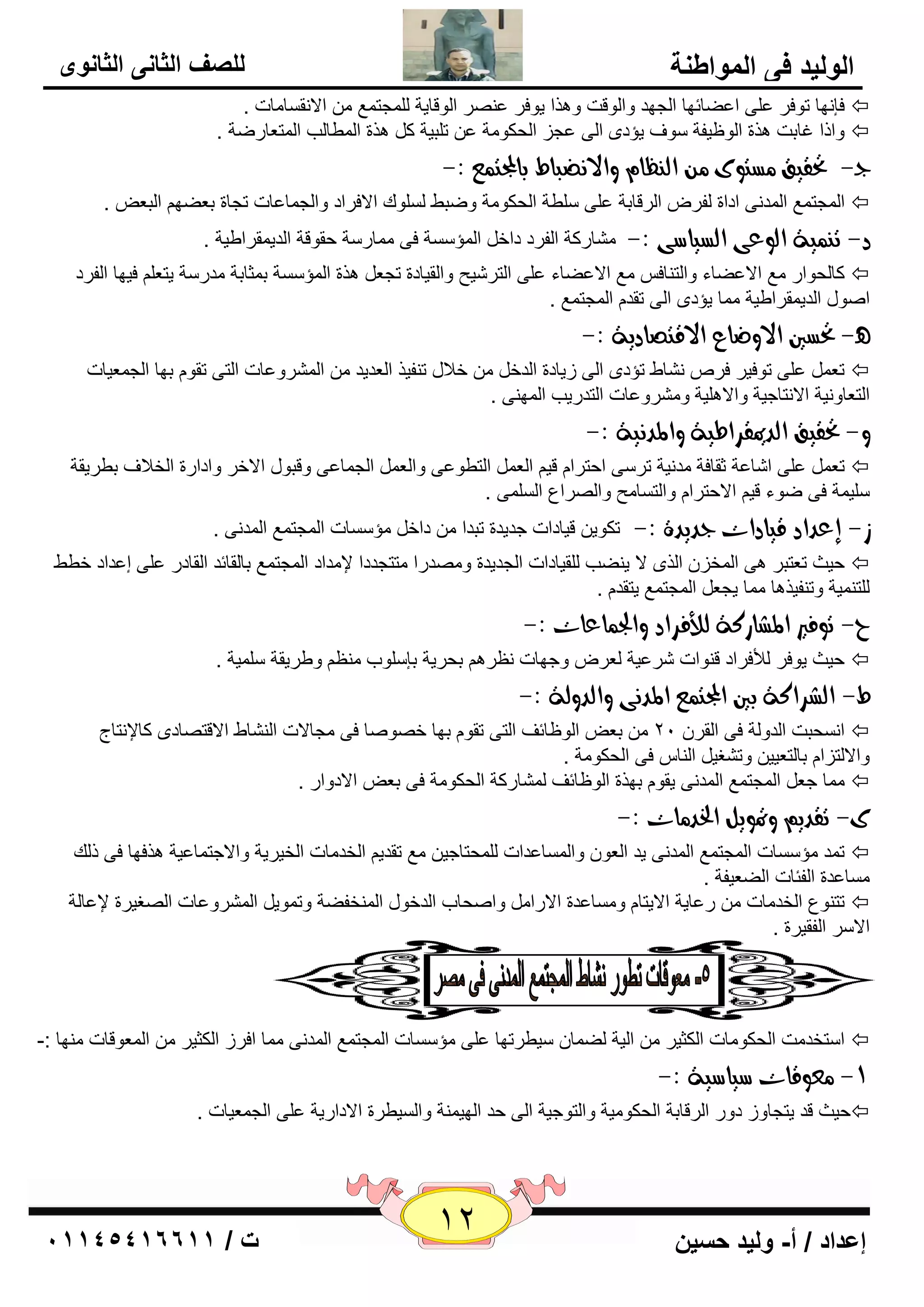 12 إعداد / أ- وليد حسين ت / 10041401100 
الوليد في المواطنة 
للصف الثاني الثانوى 
فا ٙٔب رٛفو ٥ ٍٝ ا ٥ٚبئٙب ا غٌٙل ٚا ٌٛلذ ٚ ن٘ا يٛفو ٥ وٕٖ ا ٌٛلبيخ غٌٍّز ٤ّ الا مٔ بَ بِد .  
ٚاما غبثذ ن٘ح ا ٌٛ ١يفخ ٍٛف يإكٜ ا ٌٝ ٥غي ا ؾٌىٛ خِ ٥ ر جٍيخ و ن٘ح ا ٌّٞب تٌ ا زٌّ ٦بهٙخ .  
د - تحقيق طًتوى اه ظِا والا ضُباط بالمجت عٌ :- 
. ا غٌّز ٤ّ ا لٌّ ٝٔ اكاح فٌو ا وٌلبثخ ٥ ٍٝ ٍٍٞخ ا ؾٌىٛ خِ ٚٙجٜ ٌٍَٛن الافواك ٚا غٌ بّ ٥بد رغبح ث ٦ٚٙ ا جٌ ٦  
د- ت يٌِة اهوعى اهطياضى :- بِْهوخ ا فٌوك كاف ا إٌّ خٍَ فٝ بِّه خٍ ؽمٛلخ ا لٌي مّواٝيخ . 
وب ؾٌٛاه ٤ِ الا ٥ٚبء ٚا زٌ بٕف ٤ِ الا ٥ٚبء ٥ ٍٝ ا زٌو يّؼ ٚا مٌيبكح رغ ٦ ن٘ح ا إٌّ خٍَ ث ضّبثخ لِه خٍ يز ٦ فيٙب ا فٌوك  
. ا ٕٛي ا لٌي مّواٝيخ بِّ يإكٜ ا ٌٝ رمل ا غٌّز ٤ّ 
- تحطين الاوضاع الاقتصادية :- 
٥ ٍٝ رٛفيو فو بْٔٛ رإكٜ ا ٌٝ ىيبكح ا لٌف فلاي ر فٕين ا ٦ٌليل ا وٌّْٚ ٥بد ا زٌٝ رمٛ ثٙب ا غٌ ٦ّيبد ر ٦  
ا زٌ ٦بٚ ئخ الا زٔبعيخ ٚالا يٍ٘خ ٚ وِْٚ ٥بد ا زٌلهيت ا ٌّٙ ٕٝ . 
و- تحقيق اهديمقساطية والمد يُة :- 
٥ ٍٝ ا بّ ٥خ صمبفخ لِ ئخ رو ٍٝ اؽزوا لي ا ٦ٌ ا زٌٞٛ ٥ٝ ٚا ٦ٌ ا غٌ بّ ٥ٝ ٚلجٛي الافو ٚاكاهح ا قٌلاف ثٞويمخ ر ٦  
يٍٍ خّ فٝ ٙٛء لي الاؽزوا ٚا زٌ بَ ؼِ ٚا وٌٖا ٣ ا ٌٍَّٝ . 
ش- إعداد قيادات دديدة :- رىٛي ليبكاد عليلح رجلا كاف إِ بٍَد ا غٌّز ٤ّ ا لٌّ ٝٔ . 
ؽيش ر ٦زجو ٝ٘ ا قٌّي ا نٌٜ لا ي ٕٚت مٌٍيبكاد ا غٌليلح ٚ لِٖها زِزغلكا لإ لِاك ا غٌّز ٤ّ ثب مٌبئل ا مٌبكه ٥ ٍٝ ئ ٥لاك فٜٞ  
زٌٍ يّٕخ ٚر فٕين ب٘ بِّ يغ ٦ ا غٌّز ٤ّ يزمل . 
ح- توفير المػازكة هلأفساد والج اٌعات :- 
ؽيش يٛفو لٌأفواك ل ٕٛاد وّ ٥يخ ٦ٌو ٚعٙبد ٢ٔو ثؾويخ ثا ٍٍٛة ٢ِٕ ٚٝويمخ يٍٍّخ .  
ط- اهػساكة بين المجت عٌ المد ىُ واهدوهة :- 
ا ؾَٔجذ ا لٌٚ خٌ فٝ ا مٌو 21 ث ٦ ا ٌٛ ١بئف ا زٌٝ رمٛ ثٙب ف ٖٛ بٕ فٝ غِبلاد ا بٌْٕٛ الالز بٖكٜ وبلإ زٔبط  
ٚالا زٌيا ثب زٌ ٦يي ٚر غْي ا بٌٕ فٝ ا ؾٌىٛ خِ . 
بِّ ع ٦ ا غٌّز ٤ّ ا لٌّ ٝٔ يمٛ ثٙنح ا ٌٛ ١بئف بٌّْهوخ ا ؾٌىٛ خِ فٝ ث ٦ الاكٚاه .  
ى- تقدي وتمويى الخد اًت :- 
ر لّ إِ بٍَد ا غٌّز ٤ّ ا لٌّ ٝٔ يل ا ٦ٌٛ ٚا بٌَّ ٥لاد ؾٌٍّزبعي ٤ِ رملي ا قٌل بِد ا قٌيويخ ٚالاعز بّ ٥يخ ن٘فٙب فٝ م هٌ  
بَِ ٥لح ا فٌئبد اٌٚ ٦يفخ . 
رز ٕٛ ٣ ا قٌل بِد ه ٥بيخ الايزب ٚ بَِ ٥لح الاها ٚا ؾٕبة ا لٌفٛي ا قٌّٕفٚخ ٚر ّٛي ا وٌّْٚ ٥بد ا غٌٖيوح لإ ٥ب خٌ  
الا وٍ ا فٌميوح . 
ا زٍقل ذِ ا ؾٌىٛ بِد ا ىٌضيو ا يٌخ ٌٚ بّ يٍٞورٙب ٥ ٍٝ إِ بٍَد ا غٌّز ٤ّ ا لٌّ ٝٔ بِّ افوى ا ىٌضيو ا ٦ٌّٛلبد ِٕٙب :-  
-9 عًوقات ضياضية :- 
ؽيش لل يزغبٚى كٚه ا وٌلبثخ ا ؾٌىٛ يِخ ٚا زٌٛعيخ ا ٌٝ ؽل ا ٌٙي خّٕ ٚا يٌَٞوح الاكاهيخ ٥ ٍٝ ا غٌ ٦ّيبد .  
 