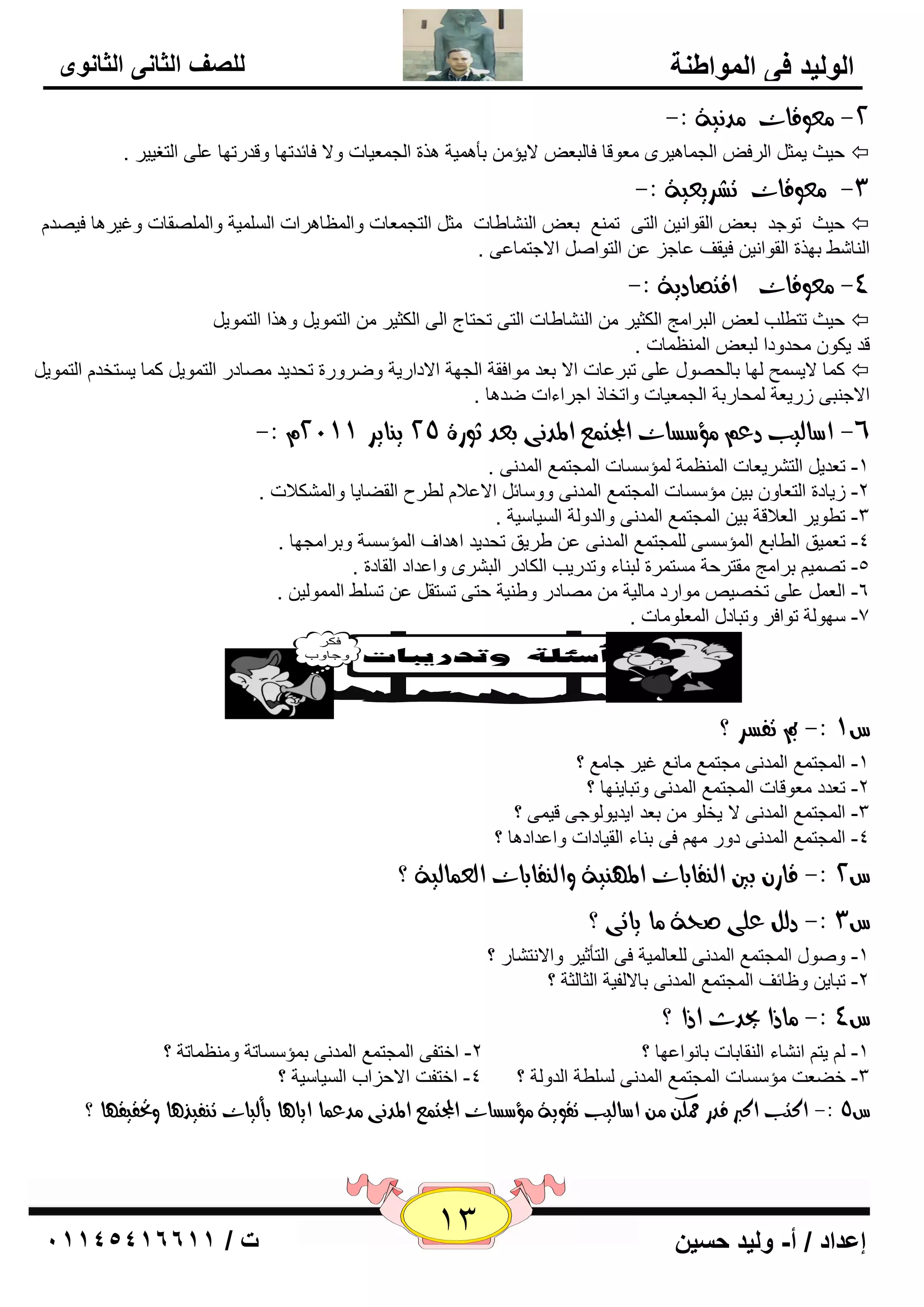 13 إعداد / أ- وليد حسين ت / 10041401100 
الوليد في المواطنة 
للصف الثاني الثانوى 
-2 عًوقات دً يُة :- 
ؽيش ي ضّ ا وٌف ا غٌ بّ ي٘وٜ ٦ِٛلب فب جٌ ٦ لايإ ثأ يّ٘خ ن٘ح ا غٌ ٦ّيبد ٚلا فبئلرٙب ٚللهرٙب ٥ ٍٝ ا زٌغييو .  
-3 عًوقات تػسيعية :- 
ؽيش رٛعل ث ٦ ا مٌٛا ئ ا زٌٝ ر ٤ّٕ ث ٦ ا بٌْٕٝبد ضِ ا زٌغ ٦ّبد ٚا ٢ٌّب و٘اد ا يٌٍَّخ ٚا مٌٍّٖبد ٚغيو ب٘ في لٖ  
ا بٌٕ ّٜ ثٙنح ا مٌٛا ئ فيمف ٥بعي ٥ ا زٌٛا الاعز بّ ٥ٝ . 
-4 عًوقات اقتصادية :- 
ؽيش رزٞ تٍ ٦ٌ ا جٌوا ظِ ا ىٌضيو ا بٌْٕٝبد ا زٌٝ رؾزبط ا ٌٝ ا ىٌضيو ا زٌ ّٛي ٚ ن٘ا ا زٌ ّٛي  
لل يىٛ ؾِلٚكا جٌ ٦ ا ٢ٌّٕ بّد . 
و بّ لاي ؼَّ ٌٙب ثب ؾٌ ٖٛي ٥ ٍٝ رجو ٥بد الا ث ٦ل ِٛافمخ ا غٌٙخ الاكاهيخ ٚٙوٚهح رؾليل بِٖكه ا زٌ ّٛي و بّ ي زَقل ا زٌ ّٛي  
الاع جٕٝ ىهي ٦خ ؾٌّبهثخ ا غٌ ٦ّيبد ٚارقبم اعواءاد ٙل ب٘ . 
-: -6 اضاهيب دع ؤًضطات المجت عٌ المد ىُ بعد ثوزة 25 ي اِيس 2199 
-1 ر ٦لي ا زٌ وْي ٦بد ا ٢ٌّٕ خّ إٌّ بٍَد ا غٌّز ٤ّ ا لٌّ ٝٔ . 
-2 ىيبكح ا زٌ ٦بٚ ثي إِ بٍَد ا غٌّز ٤ّ ا لٌّ ٝٔ ٚٚ بٍئ الا ٥لا ٌٞوػ ا مٌٚبيب ٚا ىٌّْلاد . 
-3 رٞٛيو ا ٦ٌلالخ ثي ا غٌّز ٤ّ ا لٌّ ٝٔ ٚا لٌٚ خٌ ا يٌَب يٍخ . 
-4 ر ٦ يّك ا ٌٞبث ٤ ا إٌّ ٍَٝ غٌٍّز ٤ّ ا لٌّ ٝٔ ٥ ٝويك رؾليل ا ل٘اف ا إٌّ خٍَ ٚثوا غِٙب . 
-5 ر يّٖ ثوا ظِ مِزوؽخ زَِ وّح جٌ بٕء ٚرلهيت ا ىٌبكه ا جٌ وْٜ ٚا ٥لاك ا مٌبكح . 
٥ ٍٝ رق يٖ ِٛاهك بِ يٌخ بِٖكه ٚٝ يٕخ ؽزٝ ر زَم ٥ ر ٍَٜ ا ٌّّٛ يٌ . -6 ا ٦ٌ 
-7 ٍٙٛ خٌ رٛافو ٚرجبكي ا ٦ٌّ ٍٛ بِد . 
ع 9 :- بم تفطس ؟ 
؟ -1 ا غٌّز ٤ّ ا لٌّ ٝٔ غِز ٤ّ بِ ٤ٔ غيو عب ٤ِ 
-2 ر ٦لك ٦ِٛلبد ا غٌّز ٤ّ ا لٌّ ٝٔ ٚرجبي ٕٙب ؟ 
-3 ا غٌّز ٤ّ ا لٌّ ٝٔ لا يق ٍٛ ث ٦ل ايليٛ ٌٛعٝ لي ّٝ ؟ 
-4 ا غٌّز ٤ّ ا لٌّ ٝٔ كٚه ِٙ فٝ ث بٕء ا مٌيبكاد ٚا ٥لاك ب٘ ؟ 
ع 2 :- قاز بين اه قِابات الم ئِة واه قِابات اهع اٌهية ؟ 
ع 3 :- دهى عوى صخة اً ياتى ؟ 
-1 ٚ ٕٛي ا غٌّز ٤ّ ا لٌّ ٝٔ ٦ٌٍب يٌّخ فٝ ا زٌأصيو ٚالا زٔ بْه ؟ 
-2 رجبي ٚ ١بئف ا غٌّز ٤ّ ا لٌّ ٝٔ ثبلا فٌيخ ا ضٌب ضٌخ ؟ 
ع 4 :- اًذا يحدخ اذا ؟ 
-1 يز ا بْٔء ا مٌٕبثبد ثب ٛٔا ٥ٙب ؟ 2- افزفٝ ا غٌّز ٤ّ ا لٌّ ٝٔ ث إّ بٍَرخ ٚ ٢ِٕ بّرخ ؟ 
-3 فٚ ٦ذ إِ بٍَد ا غٌّز ٤ّ ا لٌّ ٝٔ ٌٍَٞخ ا لٌٚ خٌ ؟ 4- افزفذ الاؽياة ا يٌَب يٍخ ؟ 
ع 5 :- اكتب اكبر قدز ممل اضاهيب تقوية ؤًضطات المجت عٌ المد ىُ دًع اٌ ايا آ بأهيات ت فِير آ وتحقيق أ ؟ 
ذ 
 