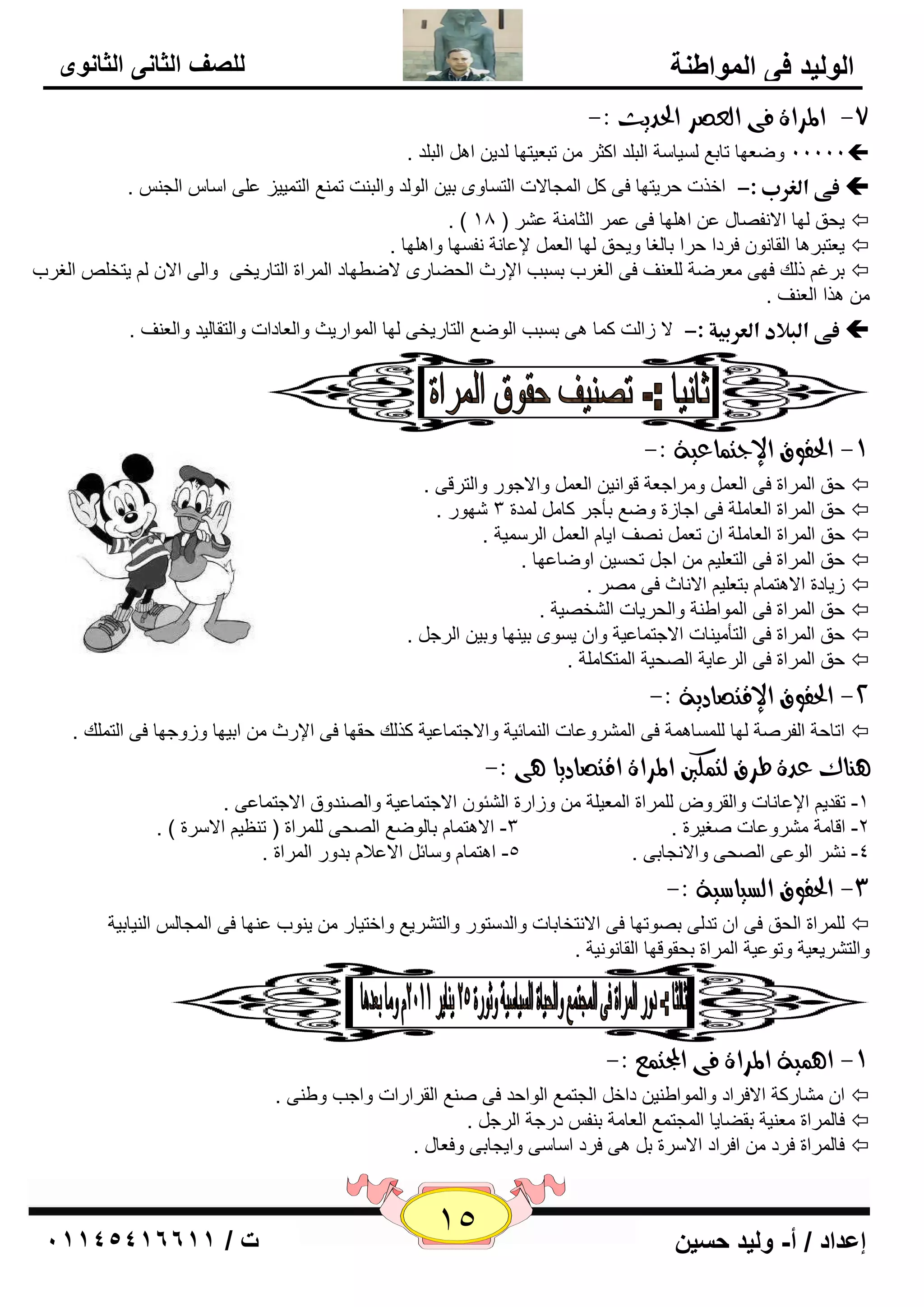 15 إعداد / أ- وليد حسين ت / 10041401100 
الوليد في المواطنة 
للصف الثاني الثانوى 
-7 المساة فى اهعصس الحديح :- 
11111 ٚٙ ٦ٙب ربث ٤ يٌَب خٍ ا جٌ لٍ اوضو رج ٦يزٙب لٌي ا ا جٌ لٍ .  
ذػىذاؾغربذ:-  
افند ؽويزٙب فٝ و ا غٌّبلاد ا زٌ بَٜٚ ثي ا ٌٛ لٌ ٚا جٌ ذٕ ر ٤ّٕ ا زٌ يّيي ٥ ٍٝ ا بٍ ا غٌ . 
. ) يؾك ٌٙب الا فٔ بٖي ٥ ا ٍٙ٘ب فٝ ٥ وّ ا ضٌب خِٕ ٥ وْ ) 18  
ي ٦زجو ب٘ ا مٌب ٛٔ فوكا ؽوا ثب غٌب ٚيؾك ٌٙب ا ٦ٌ لإ ٥ب خٔ فٔ َٙب ٚا ٍٙ٘ب .  
ثوغ م هٌ فٙٝ ٦ِوٙخ ٦ٌٍ فٕ فٝ ا غٌوة ث جَت الإهس ا ؾٌٚبهٜ لاٙٞٙبك ا وٌّاح ا زٌبهيقٝ ٚا ٌٝ الا يزق ا غٌوة  
ن٘ا ا ٦ٌ فٕ . 
ذػىذاؾللادذاؾعربقةذ:-  
لا ىا ذٌ و بّ ٝ٘ ث جَت ا ٌٛٙ ٤ ا زٌبهيقٝ ٌٙب ا ٌّٛاهيش ٚا ٦ٌبكاد ٚا زٌمب يٌل ٚا ٦ٌ فٕ . 
-9 الحقوق الإدت اٌعية :- 
ؽك ا وٌّاح فٝ ا ٦ٌ ٚ وِاع ٦خ لٛا ئ ا ٦ٌ ٚالاعٛه ٚا زٌولٝ .  
ؽك ا وٌّاح ا ٦ٌب خٍِ فٝ اعبىح ٚٙ ٤ ثأعو وب لٌّح 3 ّٙٛه .  
ؽك ا وٌّاح ا ٦ٌب خٍِ ا ر ٦ فٖٔ ايب ا ٦ٌ ا وٌ يٍّخ .  
ؽك ا وٌّاح فٝ ا زٌ ٦ يٍ اع رؾ يَ اٚٙب ٥ٙب .  
ىيبكح الا ز٘ بّ ثز ٦ يٍ الا بٔس فٝ وِٖ .  
ؽك ا وٌّاح فٝ ا ٌّٛاٝ خٕ ٚا ؾٌويبد ا قٌْ يٖخ .  
ؽك ا وٌّاح فٝ ا زٌأ يِ بٕد الاعز بّ ٥يخ ٚا ي َٜٛ ثي ٕٙب ٚثي ا وٌع .  
ؽك ا وٌّاح فٝ ا وٌ ٥بيخ ا ؾٌٖيخ ا زٌّىب خٍِ .  
-2 الحقوق الإقتصادية :- 
اربؽخ ا فٌو خٕ ٌٙب بٌٍَّ خّ٘ فٝ ا وٌّْٚ ٥بد ا بٌّٕئيخ ٚالاعز بّ ٥يخ ون هٌ ؽمٙب فٝ الإهس اثيٙب ٚىٚعٙب فٝ ا زٌ هٍّ .  
آِن عدة طسق هت لٌين المساة اقتصاديا ىٓ :- 
-1 رملي الإ ٥ب بٔد ٚا مٌوٚ وٌٍّاح ا ٦ٌّي خٍ ٚىاهح ا ئٌْٛ الاعز بّ ٥يخ ٚا لٌٖٕٚق الاعز بّ ٥ٝ . 
-2 الب خِ وِْٚ ٥بد غٕيوح . 3- الا ز٘ بّ ثب ٌٛٙ ٤ ا ؾٌٖٝ وٌٍّاح ) ر ٢ٕي الا وٍح ( . 
-4 ؤْ ا ٌٛ ٥ٝ ا ؾٌٖٝ ٚالا غٔبثٝ . -5 ا ز٘ بّ ٚ بٍئ الا ٥لا ثلٚه ا وٌّاح . 
-3 الحقوق اهطياضية :- 
وٌٍّاح ا ؾٌك فٝ ا رل ٌٝ ث ٖٛرٙب فٝ الا زٔقبثبد ٚا لٌ زٍٛه ٚا زٌ وْي ٤ ٚافزيبه ي ٕٛة ٥ ٕٙب فٝ ا غٌّب ا يٌٕبثيخ  
ٚا زٌ وْي ٦يخ ٚرٛ ٥يخ ا وٌّاح ثؾمٛلٙب ا مٌب ٛٔ ئخ . 
-9 ا يٌٓة المساة فى المجت عٌ :- 
ا بِْهوخ الافواك ٚا ٌّٛاٝ يٕ كاف ا غٌز ٤ّ ا ٌٛاؽل فٝ ٤ٕٕ ا مٌواهاد ٚاعت ٚٝ ٕٝ .  
فب وٌّاح ٦ِ يٕخ ثمٚبيب ا غٌّز ٤ّ ا ٦ٌب خِ ث فٕ كهعخ ا وٌع .  
فب وٌّاح فوك افواك الا وٍح ث ٝ٘ فوك ا بٍ ٍٝ ٚايغبثٝ ٚف ٦بي .  
 