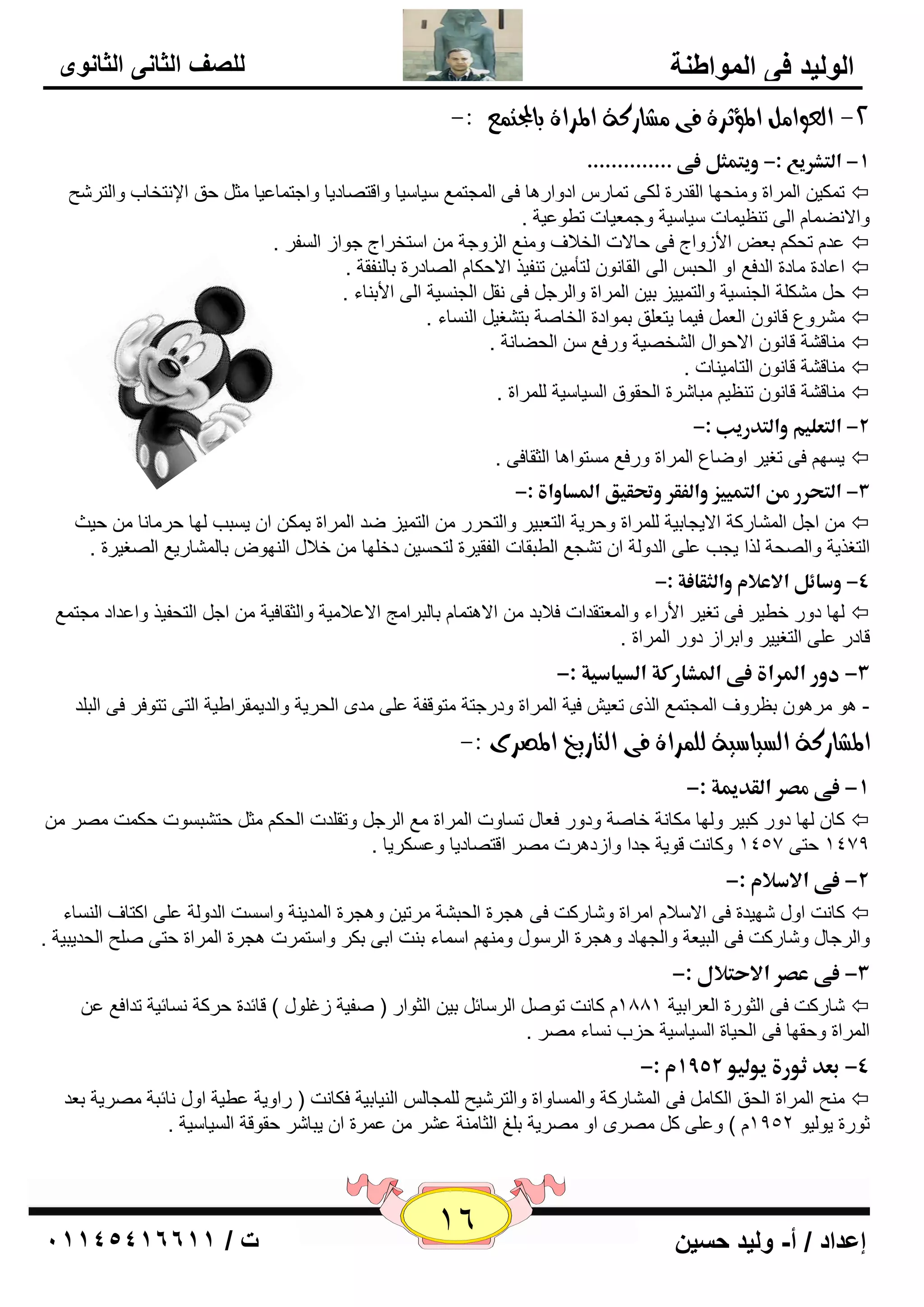 16 إعداد / أ- وليد حسين ت / 10041401100 
الوليد في المواطنة 
للصف الثاني الثانوى 
-2 اهعوا ىً المؤثسة فى ػًازكة المساة بالمجت عٌ :- 
-1 ذاؾمشرقعذ:-ذوقمؿنلذػىذ.............. ذ 
ر ىّي ا وٌّاح ٚ ؾِٕٙب ا مٌلهح ىٌٝ ر بّه اكٚاه ب٘ فٝ ا غٌّز ٤ّ يٍب يٍب ٚالز بٖكيب ٚاعز بّ ٥يب ضِ ؽك الإ زٔقبة ٚا زٌو ؼّ  
ٚالا ٚٔ بّ ا ٌٝ ر ٢ٕي بّد يٍب يٍخ ٚع ٦ّيبد رٞٛ ٥يخ . 
٥ل رؾى ث ٦ الأىٚاط فٝ ؽبلاد ا قٌلاف ٚ ٤ِٕ ا يٌٚعخ ا زٍقواط عٛاى ا فٌَو .  
ا ٥بكح بِكح ا لٌف ٤ اٚ ا ؾٌج ا ٌٝ ا مٌب ٛٔ زٌأ يِ ر فٕين الاؽىب ا بٌٖكهح ثب فٌٕمخ .  
ؽ ىِْ خٍ ا غٌ يَٕخ ٚا زٌ يّيي ثي ا وٌّاح ٚا وٌع فٝ مٔ ا غٌ يَٕخ ا ٌٝ الأث بٕء .  
وِْٚ ٣ لب ٛٔ ا ٦ٌ في بّ يز ٦ كٍ ث ّٛاكح ا قٌب خٕ ثز غْي ا بٌَٕء .  
بِٕل خْ لب ٛٔ الاؽٛاي ا قٌْ يٖخ ٚهف ٤ ا ؾٌٚب خٔ .  
بِٕل خْ لب ٛٔ ا زٌب يِ بٕد .  
بِٕل خْ لب ٛٔ ر ٢ٕي جِب وّح ا ؾٌمٛق ا يٌَب يٍخ وٌٍّاح .  
-2 ذاؾمعؾقمذواؾمدرقبذ:-ذ ذ 
ي َٙ فٝ رغيو اٚٙب ٣ ا وٌّاح ٚهف ٤ زَِٛا ب٘ ا ضٌمبفٝ .  
-3 ذاؾمحررذؿنذاؾمؿققزذواؾػؼرذوتحؼققذالدداواةذ:- ذ 
اع ا بٌّْهوخ الايغبثيخ وٌٍّاح ٚؽويخ ا زٌ ٦جيو ٚا زٌؾوه ا زٌ يّي ٙل ا وٌّاح ي ىّ ا ي جَت ٌٙب ؽو بِ بٔ ؽيش  
ا زٌغنيخ ٚا ؾٌٖخ نٌا يغت ٥ ٍٝ ا لٌٚ خٌ ا ر غْ ٤ ا ٌٞجمبد ا فٌميوح زٌؾ يَ كف ٍٙب فلاي ا ٌٕٙٛ ثب بٌّْهي ٤ ا غٌٖيوح . 
-4 ذوسائلذالاعلامذواؾنؼاػةذ:- ذ 
ٌٙب كٚه فٞيو فٝ رغيو الأهاء ٚا ٦ٌّزملاد فلاثل الا ز٘ بّ ثب جٌوا ظِ الا ٥لا يِخ ٚا ضٌمبفيخ اع ا زٌؾفين ٚا ٥لاك غِز ٤ّ  
لبكه ٥ ٍٝ ا زٌغييو ٚاثواى كٚه ا وٌّاح . 
-3 ذدورذالدراةذػىذالدشارؽةذاؾدقاسقةذ:- ذ 
- ٛ٘ وِ ٛ٘ ث ٢وٚف ا غٌّز ٤ّ ا نٌٜ ر ٦ي فيخ ا وٌّاح ٚكهعزخ زِٛلفخ ٥ ٍٝ لِٜ ا ؾٌويخ ٚا لٌي مّواٝيخ ا زٌٝ رزٛفو فٝ ا جٌ لٍ 
المػازكة اهطياضية هو سٌاة فى اهتازيخ المصسى :- 
-1 ذػىذؿصرذاؾؼديمةذ:- ذ 
وب ٌٙب كٚه وجيو ٚ ٌٙب ىِب خٔ فب خٕ ٚكٚه ف ٦بي ر بَٚد ا وٌّاح ٤ِ ا وٌع ٚرم لٍد ا ؾٌى ضِ ؽز جْ َٛد ؽى ذّ وِٖ  
1479 ؽزٝ 1457 ٚوب ذٔ لٛيخ علا ٚاىك و٘د وِٖ الز بٖكيب ٚ ٥ ىَويب . 
-2 ذػىذالاسلامذ:-ذ ذ 
وب ذٔ اٚي ّٙيلح فٝ الا لٍا ا وِاح ٚ بّهوذ فٝ غ٘وح ا ؾٌج خْ وِري ٚ غ٘وح ا لٌّي خٕ ٚا ذٍَ ا لٌٚ خٌ ٥ ٍٝ اوزبف ا بٌَٕء  
ٚا وٌعبي ٚ بّهوذ فٝ ا جٌي ٦خ ٚا غٌٙبك ٚ غ٘وح ا وٌ ٍٛي ٚ ِٕٙ ا بٍّء ث ذٕ اثٝ ثىو ٚا زٍ وّد غ٘وح ا وٌّاح ؽزٝ ؼٍٕ ا ؾٌليجيخ . 
-3 ذػىذعصرذالاحملالذ:-ذ ذ 
٥ بّهوذ فٝ ا ضٌٛهح ا ٦ٌواثيخ 1881 وب ذٔ رٛ ا وٌ بٍئ ثي ا ضٌٛاه ) فٕيخ ىغ ٍٛي ( لبئلح ؽووخ بَٔئيخ رلاف ٤  
ا وٌّاح ٚؽمٙب فٝ ا ؾٌيبح ا يٌَب يٍخ ؽية بَٔء وِٖ . 
-4 ذبعدذثورةذقوؾقوذ 1552 مذ:- ذ 
ؼِٕ ا وٌّاح ا ؾٌك ا ىٌب فٝ ا بٌّْهوخ ٚا بٌَّٚاح ٚا زٌو يّؼ غٌٍّب ا يٌٕبثيخ فىب ذٔ ) هاٚيخ ٥ٞيخ اٚي بٔئجخ وِٖيخ ث ٦ل  
صٛهح يٛ يٌٛ 1952 ( ٚ ٥ ٍٝ و وِٖٜ اٚ وِٖيخ ث غٍ ا ضٌب خِٕ ٥ وْ ٥ وّح ا يجب وّ ؽمٛلخ ا يٌَب يٍخ . 
 