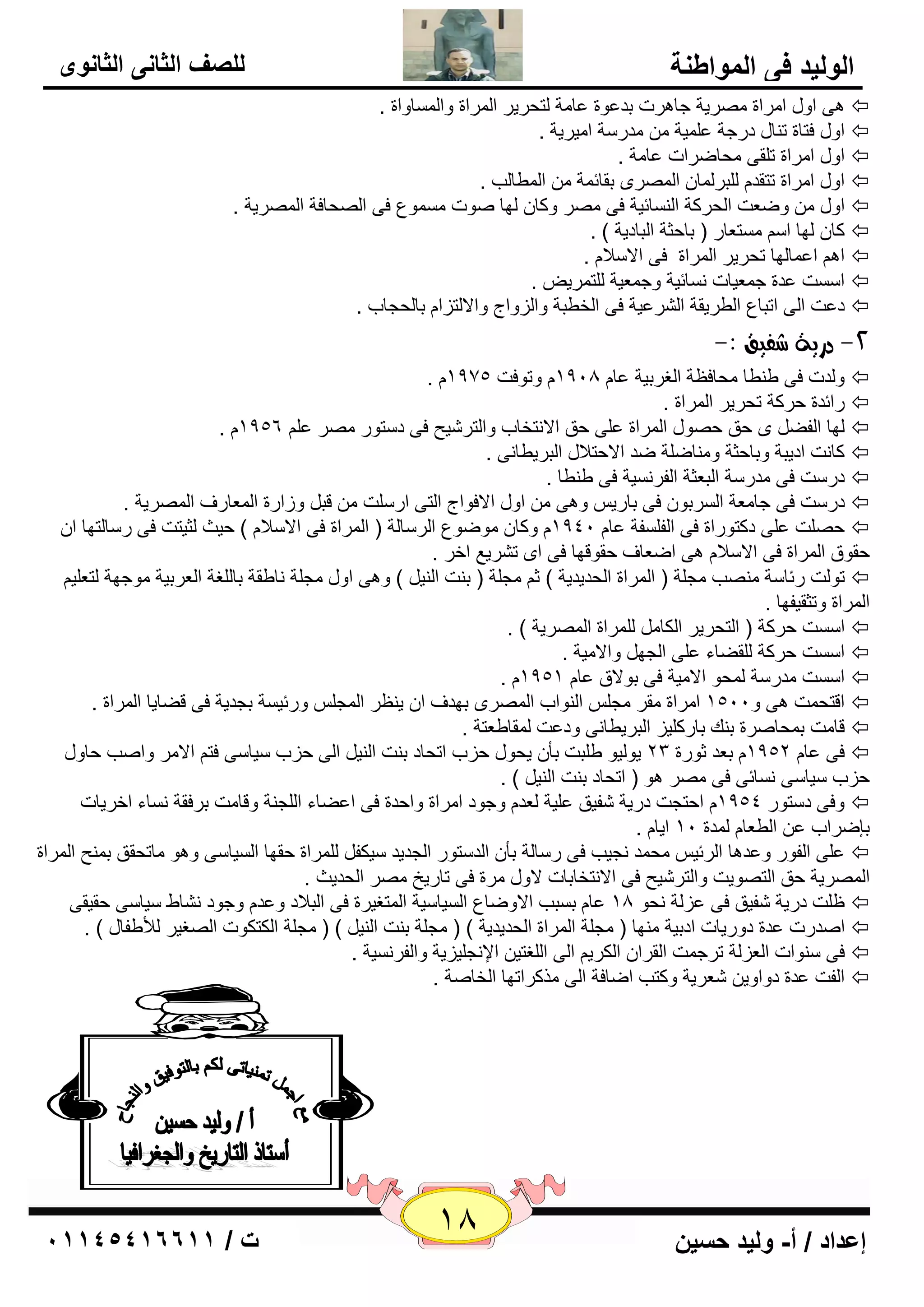 18 إعداد / أ- وليد حسين ت / 10041401100 
الوليد في المواطنة 
للصف الثاني الثانوى 
ٝ٘ اٚي ا وِاح وِٖيخ عب و٘د ثل ٥ٛح ٥ب خِ زٌؾويو ا وٌّاح ٚا بٌَّٚاح .  
اٚي فزبح ر بٕي كهعخ ٥ يٍّخ لِه خٍ ا يِويخ .  
اٚي ا وِاح ر مٍٝ ؾِبٙواد ٥ب خِ .  
اٚي ا وِاح رزمل جٌٍو بٌّ ا وٌّٖٜ ثمبئ خّ ا ٌّٞب تٌ .  
اٚي ٚٙ ٦ذ ا ؾٌووخ ا بٌَٕئيخ فٝ وِٖ ٚوب ٌٙب ٕٛد َِّٛ ٣ فٝ ا ؾٌٖبفخ ا وٌّٖيخ .  
وب ٌٙب ا زَِ ٦به ) ثبؽضخ ا جٌبكيخ ( .  
ا ا ٥ بّ ٌٙب رؾويو ا وٌّاح فٝ الا لٍا .  
ا ذٍَ ٥لح ع ٦ّيبد بَٔئيخ ٚع ٦ّيخ زٌٍ وّي .  
ك ٥ذ ا ٌٝ ارجب ٣ ا ٌٞويمخ ا وٌْ ٥يخ فٝ ا قٌٞجخ ٚا يٌٚاط ٚالا زٌيا ثب ؾٌغبة .  
-2 دزية غفيق :- 
. ٚ لٌد فٝ ٝ ٕٞب ؾِبف ٢خ ا غٌوثيخ ٥ب 1918 ٚرٛفذ 1975  
هائلح ؽووخ رؾويو ا وٌّاح .  
. 1956 ٌٙب ا فٌٚ ٜ ؽك ؽ ٖٛي ا وٌّاح ٥ ٍٝ ؽك الا زٔقبة ٚا زٌو يّؼ فٝ ك زٍٛه وِٖ ٥  
وب ذٔ اكيجخ ٚثبؽضخ ٚ بِٕٙخٍ ٙل الاؽزلاي ا جٌويٞب ٝٔ .  
كه ذٍ فٝ لِه خٍ ا جٌ ٦ضخ ا فٌو ئَخ فٝ ٝ ٕٞب .  
كه ذٍ فٝ عب ٦ِخ ا وٌَثٛ فٝ ثبهي ٚ ٝ٘ اٚي الافٛاط ا زٌٝ اه ذٍٍ لج ٚىاهح ا ٦ٌّبهف ا وٌّٖيخ .  
ؽ ذٍٖ ٥ ٍٝ كوزٛهاح فٝ ا فٌ فٍَخ ٥ب 1941 ٚوب ِٛٙٛ ٣ ا وٌ بٍ خٌ ) ا وٌّاح فٝ الا لٍا ( ؽيش ضٌيزذ فٝ ه بٍ زٌٙب ا  
ؽمٛق ا وٌّاح فٝ الا لٍا ٝ٘ اٙ ٦بف ؽمٛلٙب فٝ اٜ ر وْي ٤ افو . 
رٛ ذٌ هئب خٍ تِٕٖ غِ خٍ ) ا وٌّاح ا ؾٌليليخ ( ص غِ خٍ ) ث ذٕ ا يٌٕ ( ٚ ٝ٘ اٚي غِ خٍ بٔٝمخ ثب غٌٍخ ا ٦ٌوثيخ ِٛعٙخ زٌ ٦ يٍ  
ا وٌّاح ٚرضميفٙب . 
ا ذٍَ ؽووخ ) ا زٌؾويو ا ىٌب وٌٍّاح ا وٌّٖيخ ( .  
ا ذٍَ ؽووخ مٌٍٚبء ٥ ٍٝ ا غٌٙ ٚالا يِخ .  
. ا ذٍَ لِه خٍ ؾٌّٛ الا يِخ فٝ ثٛلاق ٥ب 1951  
الزؾ ذّ ٝ٘ ٚ 1511 ا وِاح مِو غِ ا ٌٕٛاة ا وٌّٖٜ ثٙلف ا ي ٢ٕو ا غٌّ ٚهئي خَ ثغليخ فٝ لٚبيب ا وٌّاح .  
لب ذِ ث ؾّب وٕح ث هٕ ثبهو يٍي ا جٌويٞب ٝٔ ٚك ٥ذ مٌّبٝ ٦زخ .  
فٝ ٥ب 1952 ث ٦ل صٛهح 23 يٛ يٌٛ ٝ جٍذ ثأ يؾٛي ؽية ارؾبك ث ذٕ ا يٌٕ ا ٌٝ ؽية يٍب ٍٝ فز الا وِ ٚا تٕ ؽبٚي  
ؽية يٍب ٍٝ بَٔئٝ فٝ وِٖ ٛ٘ ) ارؾبك ث ذٕ ا يٌٕ ( . 
ٚفٝ ك زٍٛه 1954 اؽزغذ كهيخ فّيك ٥ يٍخ ٦ٌل ٚعٛك ا وِاح ٚاؽلح فٝ ا ٥ٚبء ا غٌٍ خٕ ٚلب ذِ ثوفمخ بَٔء افويبد  
ثاٙواة ٥ ا ٌٞ ٦ب لٌّح 11 ايب . 
٥ ٍٝ ا فٌٛه ٚ ٥ل ب٘ ا وٌئي ؾِ لّ غٔيت فٝ ه بٍ خٌ ثأ ا لٌ زٍٛه ا غٌليل يٍىف وٌٍّاح ؽمٙب ا يٌَب ٍٝ ٚ ٛ٘ بِرؾمك ث ؼّٕ ا وٌّاح  
ا وٌّٖيخ ؽك ا زٌ ٖٛيذ ٚا زٌو يّؼ فٝ الا زٔقبثبد لاٚي وِح فٝ ربهيـ وِٖ ا ؾٌليش . 
٥ب ث جَت الاٚٙب ٣ ا يٌَب يٍخ ا زٌّغيوح فٝ ا جٌلاك ٚ ٥ل ٚعٛك بْٔٛ يٍب ٍٝ ؽميمٝ ١ ذٍ كهيخ فّيك فٝ ٥ي خٌ ؾٔٛ 18  
ا لٕهد ٥لح كٚهيبد اكثيخ ِٕٙب ) غِ خٍ ا وٌّاح ا ؾٌليليخ ( ) غِ خٍ ث ذٕ ا يٌٕ ( ) غِ خٍ ا ىٌزىٛد ا غٌٖيو لٌأٝفبي ( .  
فٝ ٍٕٛاد ا ٦ٌي خٌ روع ذّ ا مٌوا ا ىٌوي ا ٌٝ ا غٌٍزي الإ غٔ يٍييخ ٚا فٌو ئَخ .  
ا فٌذ ٥لح كٚاٚي ٦ّويخ ٚوزت اٙبفخ ا ٌٝ نِووارٙب ا قٌب خٕ .  
 