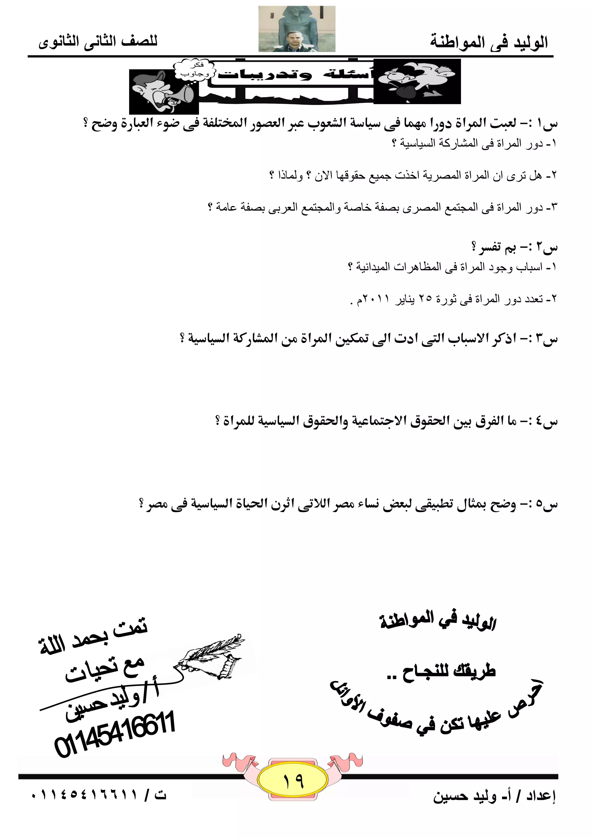 19 إعداد / أ- وليد حسين ت / 10041401100 
الوليد في المواطنة 
للصف الثاني الثانوى 
س 1ذ:-ذؾعلتذالدراةذدوراذؿفؿاذػىذسقاسةذاؾشعوبذعبرذاؾعصورذالدخمؾػةذػىذضوءذاؾعلارةذوضحذ؟ ذ 
-1 كٚه ا وٌّاح فٝ ا بٌّْهوخ ا يٌَب يٍخ ؟ 
-2 روٜ ا ا وٌّاح ا وٌّٖيخ افند ع يّ ٤ ؽمٛلٙب الا ؟ ٚ بٌّما ؟ 
-3 كٚه ا وٌّاح فٝ ا غٌّز ٤ّ ا وٌّٖٜ ث فٖخ فب خٕ ٚا غٌّز ٤ّ ا ٦ٌوثٝ ث فٖخ ٥ب خِ ؟ 
س 2ذ:-ذبمذتػدرذ؟ ذ 
-1 ا جٍبة ٚعٛك ا وٌّاح فٝ ا ٢ٌّب و٘اد ا يٌّلا ئخ ؟ 
. -2 ر ٦لك كٚه ا وٌّاح فٝ صٛهح 25 ي بٕيو 2111 
س 3ذ:-ذاذؽرذالاسلابذاؾمىذادتذالىذتمؽينذالدراةذؿنذالدشارؽةذاؾدقاسقةذ؟ ذ 
ذ 
ذ 
س 4ذ:-ذؿاذاؾػرقذبينذالحؼوقذالاجمؿاعقةذوالحؼوقذاؾدقاسقةذؾؾؿراةذ؟ ذ 
ذ 
ذ 
س 5ذ:-ذوضحذبمنالذتطلقؼىذؾلعضذـداءذؿصرذاؾلاتىذاثرنذالحقاةذاؾدقاسقةذػىذؿصرذ؟ ذ 

