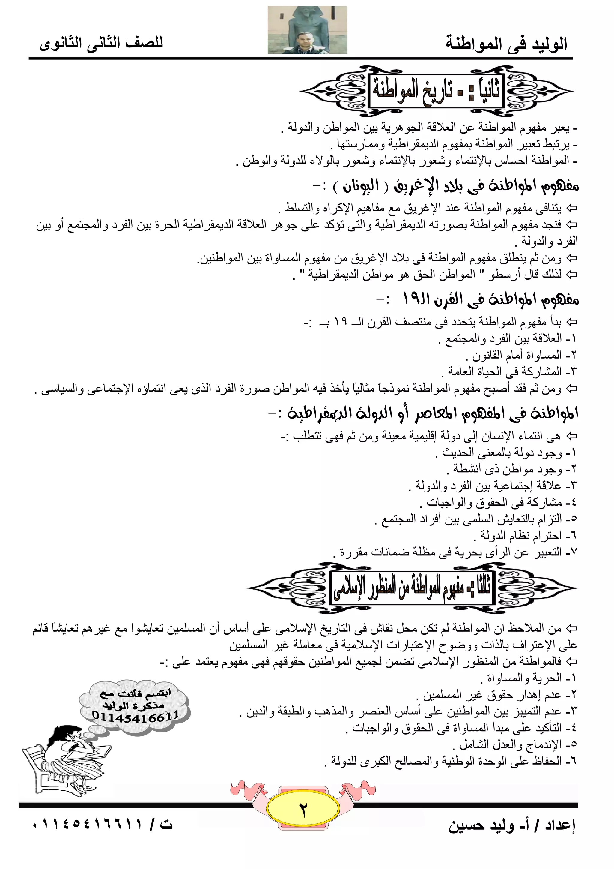 2 إعداد / أ- وليد حسين ت / 10041401100 
الوليد في المواطنة 
للصف الثاني الثانوى 
- ي ٦جو فِٙٛ ا ٌّٛاٝ خٕ ٥ ا ٦ٌلالخ ا غٌٛ و٘يخ ثي ا ٌّٛاٝ ٚا لٌٚ خٌ . 
- يورجٜ ر ٦جيو ا ٌّٛاٝ خٕ ث فّٙٛ ا لٌي مّواٝيخ ٚ بِّه زٍٙب . 
- ا ٌّٛاٝ خٕ اؽ بَ ثبلإ زٔ بّء ٚ ٦ّٛه ثبلإ زٔ بّء ٚ ٦ّٛه ثب ٌٛلاء لٌٍٚ خٌ ٚا ٌٛٝ . 
فً ؤ المواط ةِ فى بلاد الإغسيق ) اهيو اُ ( :- 
يز بٕفٝ فِٙٛ ا ٌّٛاٝ خٕ ٥ لٕ الإغويك ٤ِ فِب ي٘ الإووا ٚا زٌ ٍَٜ .  
ف غٕل فِٙٛ ا ٌّٛاٝ خٕ ث ٖٛهر ا لٌي مّواٝيخ ٚا زٌٝ رإول ٥ ٍٝ عٛ و٘ ا ٦ٌلالخ ا لٌي مّواٝيخ ا ؾٌوح ثي ا فٌوك ٚا غٌّز ٤ّ أٚ ثي  
ا فٌوك ٚا لٌٚ خٌ . 
ٚ ص ي ٕٞ كٍ فِٙٛ ا ٌّٛاٝ خٕ فٝ ثلاك الإغويك فِٙٛ ا بٌَّٚاح ثي ا ٌّٛاٝ يٕ .ٓ  
نٌ هٌ لبي أه ٍٞٛ " ا ٌّٛاٝ ا ؾٌك ٛ٘ ِٛاٝ ا لٌي مّواٝيخ " .  
-: فً ؤ المواط ةِ فى اهقس اه 91 
ثلأ فِٙٛ ا ٌّٛاٝ خٕ يزؾلك فٝ زِٕ فٖ ا مٌو ا ـٌـ 19 ثــ :-  
. -1 ا ٦ٌلالخ ثي ا فٌوك ٚا غٌّز ٤ّ 
-2 ا بٌَّٚاح أ بِ ا مٌب ٛٔ . 
-3 ا بٌّْهوخ فٝ ا ؾٌيبح ا ٦ٌب خِ . 
ٚ ص فمل أ جٕؼ فِٙٛ ا ٌّٛاٝ خٕ ّٛٔمعبً ضِب يٌبً يأفن في ا ٌّٛاٝ ٕٛهح ا فٌوك ا نٌٜ ي ٦ٝ ا زٔ بّؤ الإعز بّ ٥ٝ ٚا يٌَب ٍٝ .  
المواط ةِ فى المف ؤ المعاصس أو اهدوهة اهديمقساطية :- 
ٝ٘ ا زٔ بّء الإ بَٔ ئ ٌٝ كٚ خٌ ئل يٍ يّخ ٦ِي خٕ ٚ ص فٙٝ رزٞ تٍ :-  
-1 ٚعٛك كٚ خٌ ثب ٦ٌّ ٕٝ ا ؾٌليش . 
-2 ٚعٛك ِٛاٝ مٜ أ ْٞٔخ . 
٥لالخ ئعز بّ ٥يخ ثي ا فٌوك ٚا لٌٚ خٌ . -3 
-4 بِْهوخ فٝ ا ؾٌمٛق ٚا ٌٛاعجبد . 
. -5 أ زٌيا ثب زٌ ٦بي ا ٌٍَّٝ ثي أفواك ا غٌّز ٤ّ 
-6 اؽزوا ٢ٔب ا لٌٚ خٌ . 
-7 ا زٌ ٦جيو ٥ ا وٌأٜ ثؾويخ فٝ ٢ِ خٍ ٙ بّ بٔد مِوهح . 
ا لٌّاؽ ٠ ا ا ٌّٛاٝ خٕ رى ؾِ مٔب فٝ ا زٌبهيـ الإ لٍا ِٝ ٥ ٍٝ أ بٍ أ ا يٌٍَّّ ر ٦بي ْٛا ٤ِ غيو ر ٦بي بًْ لبئ  
٥ ٍٝ الإ ٥زواف ثب نٌاد ٚٚٙٛػ الإ ٥زجبهاد الإ لٍا يِخ فٝ ٦ِب خٍِ غيو ا يٌٍَّّ فب ٌّٛاٝ خٕ ا ٢ٌّٕٛه الإ لٍا ِٝ رٚ غٌ يّ ٤ ا ٌّٛاٝ يٕ ؽمٛلٙ فٙٝ فِٙٛ ي ٦ز لّ ٥ ٍٝ :-  
-1 ا ؾٌويخ ٚا بٌَّٚاح . 
٥ل ئ ل٘اه ؽمٛق غيو ا يٌٍَّّ . -2 
٥ل ا زٌ يّيي ثي ا ٌّٛاٝ يٕ ٥ ٍٝ أ بٍ ا ٦ٌ وٕٖ ٚا نٌّ ت٘ ٚا ٌٞجمخ ٚا لٌي . -3 
-4 ا زٌأويل ٥ ٍٝ جِلأ ا بٌَّٚاح فٝ ا ؾٌمٛق ٚا ٌٛاعجبد . 
-5 الإ لٔ بِط ٚا ٦ٌلي ا بٌْ . 
-6 ا ؾٌفبٟ ٥ ٍٝ ا ٌٛؽلح ا ٌٛٝ يٕخ ٚا بٌّٖ ؼٌ ا ىٌجوٜ لٌٍٚ خٌ . 
 