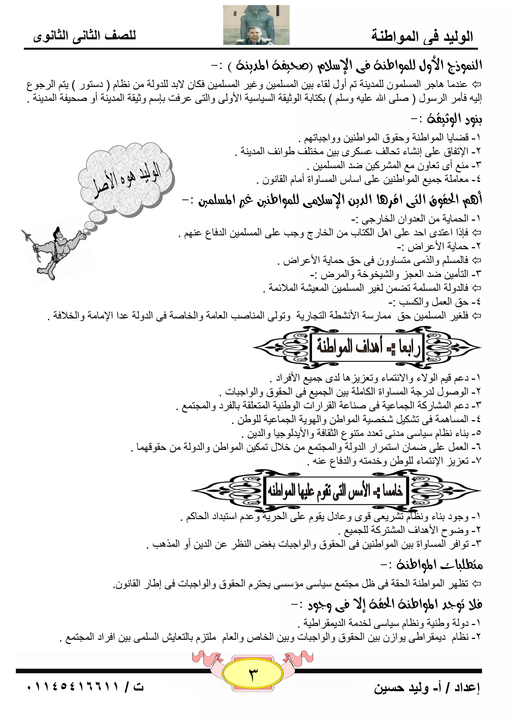 3 إعداد / أ- وليد حسين ت / 10041401100 
الوليد في المواطنة 
للصف الثاني الثانوى 
اه وٌِذج الأوي هو وٌاط ةِ فى الإضلا )صخيفة المدي ةِ ( :- 
٥ لٕ بِ ب٘عو ا ٌٍَّّٛ لٌٍّي خٕ ر أٚي مٌبء ثي ا يٌٍَّّ ٚغيو ا يٌٍَّّ فىب لاثل لٌٍٚ خٌ ٢ٔب ) ك زٍٛه ( يز ا وٌعٛ ٣  
ئ يٌ فأ وِ ا وٌ ٍٛي ) ٍٕٝ الله ٥ يٍ ٚ ( ثىزبثخ ا ٌٛصيمخ ا يٌَب يٍخ الأٚ ٌٝ ٚا زٌٝ ٥وفذ ثا ٚصيمخ ا لٌّي خٕ أٚ ؾٕيفخ ا لٌّي خٕ . 
ب وِد اهوثيقة :- 
-1 لٚبيب ا ٌّٛاٝ خٕ ٚؽمٛق ا ٌّٛاٝ يٕ ٚٚاعجبرٙ . 
-2 الإرفبق ٥ ٍٝ ئ بْٔء رؾبفٌ ٥ ىَوٜ ثي قِزفٍ ٝٛائف ا لٌّي خٕ . 
٤ِٕ أٜ ر ٦بٚ ٤ِ ا وٌّْوي ٙل ا يٌٍَّّ . -3 
٦ِب خٍِ ع يّ ٤ ا ٌّٛاٝ يٕ ٥ ٍٝ ا بٍ ا بٌَّٚاح أ بِ ا مٌب ٛٔ . -4 
أ الحقوق اهتى اقس آ اهدي الإضلا ىً هو وٌاط يِن غير المطو يٌن :- 
-1 ا ؾٌ بّيخ ا ٦ٌلٚا ا قٌبهعٝ :- 
٥ ٕٙ . فاما ا ٥زلٜ اؽل ٥ ٍٝ ا ا ىٌزبة ا قٌبهط ٚعت ٥ ٍٝ ا يٌٍَّّ ا لٌفب ٣  
-2 ؽ بّيخ الأ ٥وا :- 
فب ٚا نٌ ِٝ زِ بَٚٚ فٝ ؽك ؽ بّيخ الأ ٥وا .  
-3 ا زٌأ يِ ٙل ا ٦ٌغي ٚا يٌْقٛفخ ٚا وٌّ :- 
فب لٌٚ خٌ ا خٌٍَّّ رٚ غٌيو ا يٌٍَّّ ا ٦ٌّي خْ ا لٌّائ خّ .  
-4 ؽك ا ٦ٌ ٚا ىٌ تَ :- 
ف غٍيو ا يٌٍَّّ ؽك بِّه خٍ الأ ْٞٔخ ا زٌغبهيخ ٚرٛ ٌٝ ا بٌّٕ تٕ ا ٦ٌب خِ ٚا قٌب خٕ فٝ ا لٌٚ خٌ ٥لا الإ بِ خِ ٚا قٌلافخ .  
ذ 
-1 ك ٥ لي ا ٌٛلاء ٚالا زٔ بّء ٚر ٦ييي ب٘ لٌٜ ع يّ ٤ الأفواك . 
-2 ا ٌٛ ٕٛي لٌهعخ ا بٌَّٚاح ا ىٌب خٍِ ثي ا غٌ يّ ٤ فٝ ا ؾٌمٛق ٚا ٌٛاعجبد . 
. -3 ك ٥ ا بٌّْهوخ ا غٌ بّ ٥يخ فٝ بٕٕ ٥خ ا مٌواهاد ا ٌٛٝ يٕخ ا زٌّ ٦ مٍخ ثب فٌوك ٚا غٌّز ٤ّ 
-4 ا بٌَّ خّ٘ فٝ ر ىْي قّ يٖخ ا ٌّٛاٝ ٚا ٌٙٛيخ ا غٌ بّ ٥يخ ٌٍٛٝ . 
-5 ث بٕء ٢ٔب يٍب ٍٝ لِ ٝٔ ر ٦لك زِ ٕٛ ٣ ا ضٌمبفخ ٚالأيل ٌٛعيب ٚا لٌي . 
٥ ٍٝ ٙ بّ ا زٍ وّاه ا لٌٚ خٌ ٚا غٌّز ٤ّ فلاي ر ىّي ا ٌّٛاٝ ٚا لٌٚ خٌ ؽمٛلٙ بّ . -6 ا ٦ٌ 
. ٥ -7 ر ٦ييي الإ زٔ بّء ٌٍٛٝ ٚفل زِ ٚا لٌفب ٣ 
-1 ٚعٛك ث بٕء ٚ ٢ٔب ر وْي ٦ٝ لٜٛ ٚ ٥بكي يمٛ ٥ ٍٝ ا ؾٌويخ ٚ ٥ل ا زٍجلاك ا ؾٌبو . 
. -2 ٚٙٛػ الأ ل٘اف ا زٌّْووخ غٌٍ يّ ٤ 
-3 رٛافو ا بٌَّٚاح ثي ا ٌّٛاٝ يٕ فٝ ا ؾٌمٛق ٚا ٌٛاعجبد ثغ ا ٢ٌٕو ٥ ا لٌي أٚ ا نٌّ ت٘ . 
تًطوبات المواط ةِ :- 
ر ٢ٙو ا ٌّٛاٝ خٕ ا ؾٌمخ فٝ ١ غِز ٤ّ يٍب ٍٝ إِ ٍَٝ يؾزو ا ؾٌمٛق ٚا ٌٛاعجبد فٝ ئٝبه ا مٌب ٛٔ .ْ  
فلا تودد المواط ةِ الحقة إلا فى ودود :- 
-1 كٚ خٌ ٚٝ يٕخ ٚ ٢ٔب يٍب ٍٝ قٌل خِ ا لٌي مّواٝيخ . 
. ٢ٔب كي مّواٝٝ يٛاى ثي ا ؾٌمٛق ٚا ٌٛاعجبد ٚثي ا قٌب ٚا ٦ٌب زٍِي ثب زٌ ٦بي ا ٌٍَّٝ ثي افواك ا غٌّز ٤ّ -2 
 