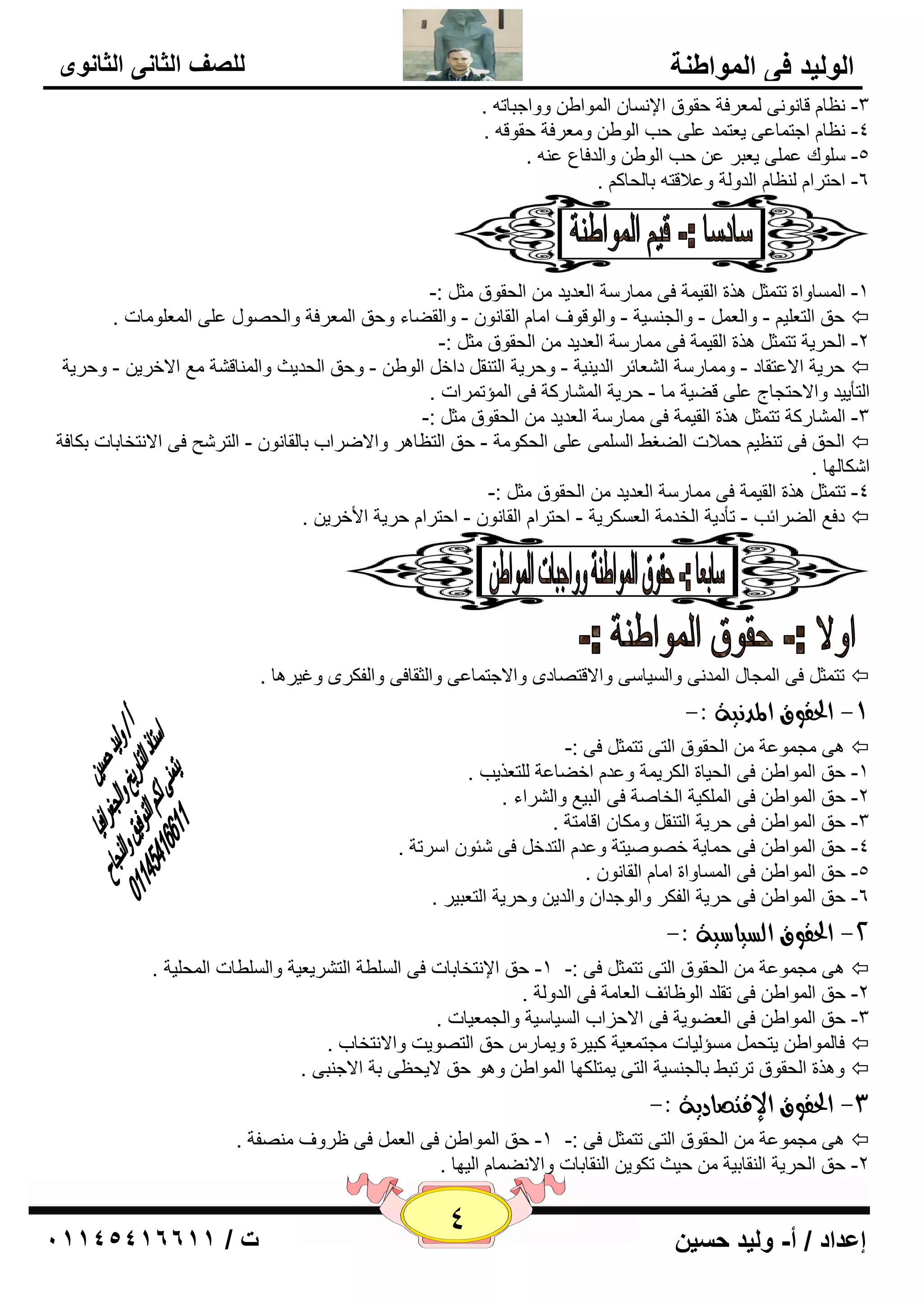 4 إعداد / أ- وليد حسين ت / 10041401100 
الوليد في المواطنة 
للصف الثاني الثانوى 
٢ٔب لب ٛٔ ٝٔ ٦ٌّوفخ ؽمٛق الإ بَٔ ا ٌّٛاٝ ٚٚاعجبر . -3 
٢ٔب اعز بّ ٥ٝ ي ٦ز لّ ٥ ٍٝ ؽت ا ٌٛٝ ٚ ٦ِوفخ ؽمٛل . -4 
. ٥ -5 ٍٍٛن ٥ ٍّٝ ي ٦جو ٥ ؽت ا ٌٛٝ ٚا لٌفب ٣ 
-6 اؽزوا ٢ٌٕب ا لٌٚ خٌ ٚ ٥لالز ثب ؾٌبو . 
ذ 
-1 ا بٌَّٚاح رز ضّ ن٘ح ا مٌي خّ فٝ بِّه خٍ ا ٦ٌليل ا ؾٌمٛق ضِ :- 
ؽك ا زٌ ٦ يٍ - ٚا ٦ٌ - ٚا غٌ يَٕخ - ٚا ٌٛلٛف ا بِ ا مٌب ٛٔ - ٚا مٌٚبء ٚؽك ا ٦ٌّوفخ ٚا ؾٌ ٖٛي ٥ ٍٝ ا ٦ٌّ ٍٛ بِد .  
-2 ا ؾٌويخ رز ضّ ن٘ح ا مٌي خّ فٝ بِّه خٍ ا ٦ٌليل ا ؾٌمٛق ضِ :- 
ؽويخ الا ٥زمبك - ٚ بِّه خٍ ا ٦ٌْبئو ا لٌي يٕخ - ٚؽويخ ا زٌ مٕ كاف ا ٌٛٝ - ٚؽك ا ؾٌليش ٚا بٌّٕل خْ ٤ِ الافوي - ٚؽويخ  
ا زٌأييل ٚالاؽزغبط ٥ ٍٝ لٚيخ بِ - ؽويخ ا بٌّْهوخ فٝ ا إٌّر وّاد . 
-3 ا بٌّْهوخ رز ضّ ن٘ح ا مٌي خّ فٝ بِّه خٍ ا ٦ٌليل ا ؾٌمٛق ضِ :- 
ا ؾٌك فٝ ر ٢ٕي ؽ لّاد اٌٚغٜ ا ٌٍَّٝ ٥ ٍٝ ا ؾٌىٛ خِ - ؽك ا زٌ ٢ب و٘ ٚالاٙواة ثب مٌب ٛٔ - ا زٌو ؼّ فٝ الا زٔقبثبد ثىبفخ  
ا ىّب ٌٙب . 
-4 رز ضّ ن٘ح ا مٌي خّ فٝ بِّه خٍ ا ٦ٌليل ا ؾٌمٛق ضِ :- 
كف ٤ اٌٚوائت - رأكيخ ا قٌل خِ ا ٦ٌ ىَويخ - اؽزوا ا مٌب ٛٔ - اؽزوا ؽويخ الأفوي .  
رز ضّ فٝ ا غٌّبي ا لٌّ ٝٔ ٚا يٌَب ٍٝ ٚالالز بٖكٜ ٚالاعز بّ ٥ٝ ٚا ضٌمبفٝ ٚا فٌىوٜ ٚغيو ب٘ .  
-9 الحقوق المد يُة :- 
ٝ٘ غِ ّٛ ٥خ ا ؾٌمٛق ا زٌٝ رز ضّ فٝ :-  
-1 ؽك ا ٌّٛاٝ فٝ ا ؾٌيبح ا ىٌوي خّ ٚ ٥ل افٚب ٥خ زٌٍ ٦نيت . 
-2 ؽك ا ٌّٛاٝ فٝ ا ىٌٍّيخ ا قٌب خٕ فٝ ا جٌي ٤ ٚا وٌْاء . 
-3 ؽك ا ٌّٛاٝ فٝ ؽويخ ا زٌ مٕ ٚ ىِب الب زِخ . 
-4 ؽك ا ٌّٛاٝ فٝ ؽ بّيخ ف ٖٛ يٕزخ ٚ ٥ل ا زٌلف فٝ ئّٛ ا وٍرخ . 
-5 ؽك ا ٌّٛاٝ فٝ ا بٌَّٚاح ا بِ ا مٌب ٛٔ . 
-6 ؽك ا ٌّٛاٝ فٝ ؽويخ ا فٌىو ٚا ٌٛعلا ٚا لٌي ٚؽويخ ا زٌ ٦جيو . 
-2 الحقوق اهطياضية :- 
ٝ٘ غِ ّٛ ٥خ ا ؾٌمٛق ا زٌٝ رز ضّ فٝ :- -1 ؽك الإ زٔقبثبد فٝ ا ٌٍَٞخ ا زٌ وْي ٦يخ ٚا ٌٍَٞبد ا ؾٌّ يٍخ .  
-2 ؽك ا ٌّٛاٝ فٝ رم لٍ ا ٌٛ ١بئف ا ٦ٌب خِ فٝ ا لٌٚ خٌ . 
-3 ؽك ا ٌّٛاٝ فٝ ا ٦ٌٚٛيخ فٝ الاؽياة ا يٌَب يٍخ ٚا غٌ ٦ّيبد . 
فب ٌّٛاٝ يزؾ إَِ يٌبد غِز ٦ّيخ وجيوح ٚي بّه ؽك ا زٌ ٖٛيذ ٚالا زٔقبة .  
ٚ ن٘ح ا ؾٌمٛق رورجٜ ثب غٌ يَٕخ ا زٌٝ ي زّ ىٍٙب ا ٌّٛاٝ ٚ ٛ٘ ؽك لايؾ ٢ٝ ثخ الاع جٕٝ .  
-3 الحقوق الإقتصادية :- 
ٝ٘ غِ ّٛ ٥خ ا ؾٌمٛق ا زٌٝ رز ضّ فٝ :- -1 ؽك ا ٌّٛاٝ فٝ ا ٦ٌ فٝ ١وٚف فِٕٖخ .  
-2 ؽك ا ؾٌويخ ا مٌٕبثيخ ؽيش رىٛي ا مٌٕبثبد ٚالا ٚٔ بّ ا يٌٙب . 
 