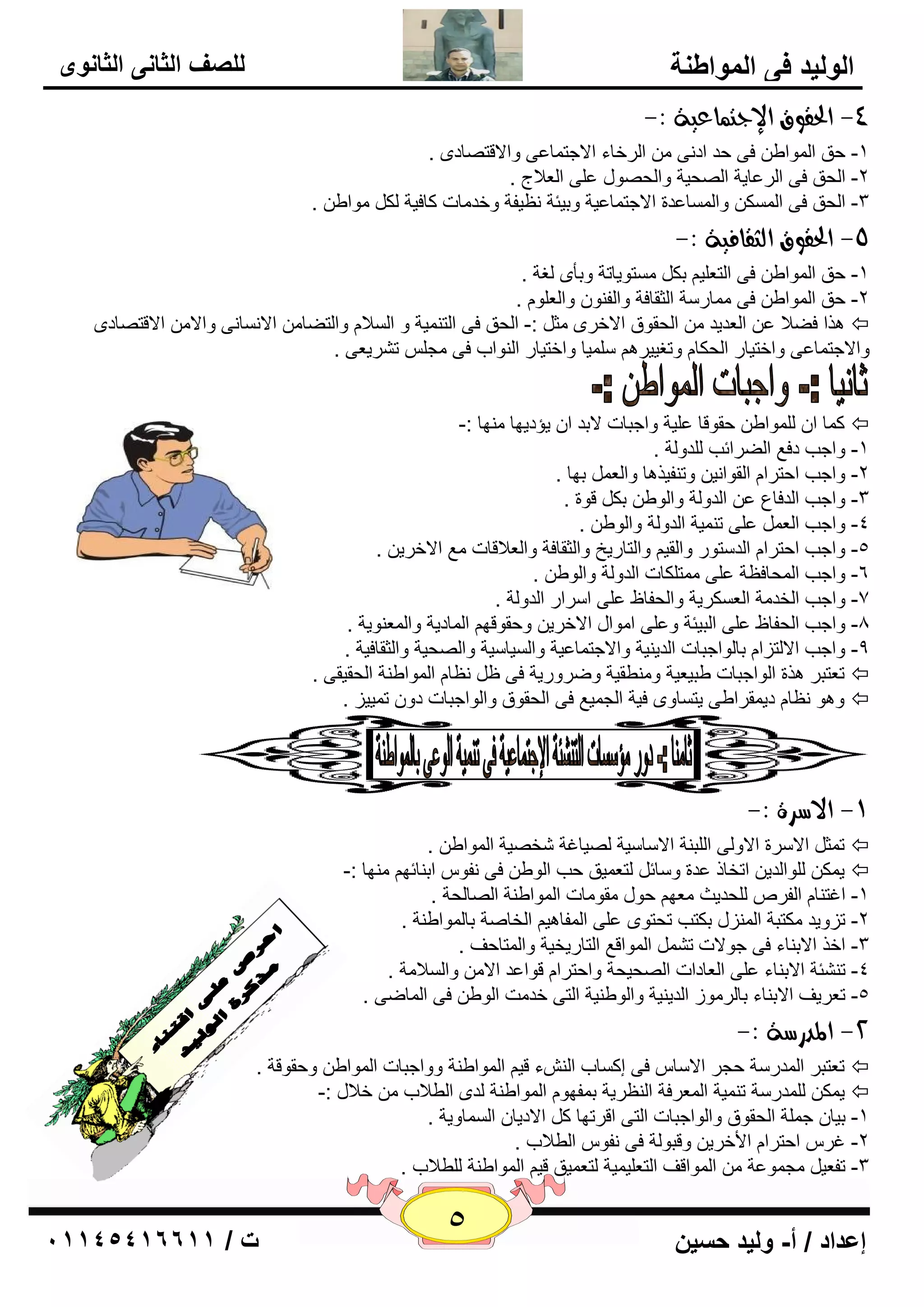 5 إعداد / أ- وليد حسين ت / 10041401100 
الوليد في المواطنة 
للصف الثاني الثانوى 
-4 الحقوق الإدت اٌعية :- 
-1 ؽك ا ٌّٛاٝ فٝ ؽل اك ٝٔ ا وٌفبء الاعز بّ ٥ٝ ٚالالز بٖكٜ . 
-2 ا ؾٌك فٝ ا وٌ ٥بيخ ا ؾٌٖيخ ٚا ؾٌ ٖٛي ٥ ٍٝ ا ٦ٌلاط . 
-3 ا ؾٌك فٝ ا ىٌَّ ٚا بٌَّ ٥لح الاعز بّ ٥يخ ٚثيئخ ٢ٔيفخ ٚفل بِد وبفيخ ىٌ ِٛاٝ . 
-5 الحقوق اهجقافية :- 
-1 ؽك ا ٌّٛاٝ فٝ ا زٌ ٦ يٍ ثى زَِٛيبرخ ٚثأٜ غٌخ . 
-2 ؽك ا ٌّٛاٝ فٝ بِّه خٍ ا ضٌمبفخ ٚا فٌ ٕٛ ٚا ٦ٌ ٍٛ . 
ن٘ا فٚلا ٥ ا ٦ٌليل ا ؾٌمٛق الافوٜ ضِ :- ا ؾٌك فٝ ا زٌ يّٕخ ٚ ا لٌَا ٚا زٌٚب الا بَٔ ٝٔ ٚالا الالز بٖكٜ  
ٚالاعز بّ ٥ٝ ٚافزيبه ا ؾٌىب ٚرغييو يٍٍّب ٚافزيبه ا ٌٕٛاة فٝ غِ ر وْي ٦ٝ . 
و بّ ا ٌٍّٛاٝ ؽمٛلب ٥ يٍخ ٚاعجبد لاثل ا يإكيٙب ِٕٙب :-  
-1 ٚاعت كف ٤ اٌٚوائت لٌٍٚ خٌ . 
-2 ٚاعت اؽزوا ا مٌٛا ئ ٚر فٕين ب٘ ٚا ٦ٌ ثٙب . 
٥ ا لٌٚ خٌ ٚا ٌٛٝ ثى لٛح . -3 ٚاعت ا لٌفب ٣ 
٥ ٍٝ ر يّٕخ ا لٌٚ خٌ ٚا ٌٛٝ . -4 ٚاعت ا ٦ٌ 
-5 ٚاعت اؽزوا ا لٌ زٍٛه ٚا مٌي ٚا زٌبهيـ ٚا ضٌمبفخ ٚا ٦ٌلالبد ٤ِ الافوي . 
-6 ٚاعت ا ؾٌّبف ٢خ ٥ ٍٝ زِّ ىٍبد ا لٌٚ خٌ ٚا ٌٛٝ . 
-7 ٚاعت ا قٌل خِ ا ٦ٌ ىَويخ ٚا ؾٌفبٟ ٥ ٍٝ ا وٍاه ا لٌٚ خٌ . 
-8 ٚاعت ا ؾٌفبٟ ٥ ٍٝ ا جٌيئخ ٚ ٥ ٍٝ ا ِٛاي الافوي ٚؽمٛلٙ ا بٌّكيخ ٚا ٦ٌّ ٕٛيخ . 
-9 ٚاعت الا زٌيا ثب ٌٛاعجبد ا لٌي يٕخ ٚالاعز بّ ٥يخ ٚا يٌَب يٍخ ٚا ؾٌٖيخ ٚا ضٌمبفيخ . 
٢ٔب ا ٌّٛاٝ خٕ ا ؾٌميمٝ . ر ٦زجو ن٘ح ا ٌٛاعجبد ٝجي ٦يخ ٚ ِٕٞميخ ٚٙوٚهيخ فٝ ١  
ٚ ٛ٘ ٢ٔب كي مّواٝٝ يز بَٜٚ فيخ ا غٌ يّ ٤ فٝ ا ؾٌمٛق ٚا ٌٛاعجبد كٚ ر يّيي .  
-9 الاضسة :- 
ر ضّ الا وٍح الاٚ ٌٝ ا جٌٍ خٕ الا بٍ يٍخ يٌٖبغخ قّ يٖخ ا ٌّٛاٝ .  
ي ىّ ٌٍٛا لٌي ارقبم ٥لح ٚ بٍئ زٌ ٦ يّك ؽت ا ٌٛٝ فٝ فٔٛ اث بٕئٙ ِٕٙب :-  
-1 اغز بٕ ا فٌو ؾٌٍليش ٦ِٙ ؽٛي مِٛ بِد ا ٌّٛاٝ خٕ ا بٌٖ ؾٌخ . 
-2 ريٚيل ىِزجخ ا يٌّٕي ثىزت رؾزٜٛ ٥ ٍٝ ا فٌّب ي٘ ا قٌب خٕ ثب ٌّٛاٝ خٕ . 
-3 افن الاث بٕء فٝ عٛلاد ر ا ٌّٛال ٤ ا زٌبهيقيخ ٚا زٌّبؽف . 
-4 ر ئْٕخ الاث بٕء ٥ ٍٝ ا ٦ٌبكاد ا ؾٌٖيؾخ ٚاؽزوا لٛا ٥ل الا ٚا لٌَا خِ . 
-5 ر ٦ويف الاث بٕء ثب وٌ ِٛى ا لٌي يٕخ ٚا ٌٛٝ يٕخ ا زٌٝ فل ذِ ا ٌٛٝ فٝ ا بٌّٙٝ . 
-2 المدزضة :- 
ر ٦زجو ا لٌّه خٍ ؽغو الا بٍ فٝ ئو بَة ا ءٌِٕ لي ا ٌّٛاٝ خٕ ٚٚاعجبد ا ٌّٛاٝ ٚؽمٛلخ .  
ي ىّ لٌٍّه خٍ ر يّٕخ ا ٦ٌّوفخ ا ٢ٌٕويخ ث فّٙٛ ا ٌّٛاٝ خٕ لٌٜ ا ٌٞلاة فلاي :-  
-1 ثيب ع خٍّ ا ؾٌمٛق ٚا ٌٛاعجبد ا زٌٝ الورٙب و الاكيب ا بٌَّٚيخ . 
-2 غو اؽزوا الأفوي ٚلجٛ خٌ فٝ فٔٛ ا ٌٞلاة . 
-3 رف ٦ي غِ ّٛ ٥خ ا ٌّٛالف ا زٌ ٦ يٍ يّخ زٌ ٦ يّك لي ا ٌّٛاٝ خٕ ٌٍٞلاة . 
 