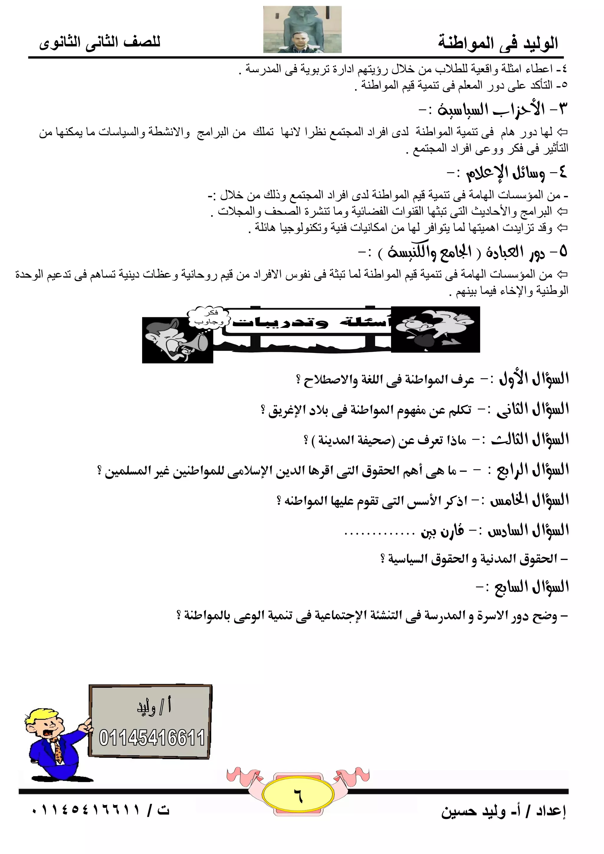 6 إعداد / أ- وليد حسين ت / 10041401100 
الوليد في المواطنة 
للصف الثاني الثانوى 
-4 ا ٥ٞبء ا ضِ خٍ ٚال ٦يخ ٌٍٞلاة فلاي هؤيزٙ اكاهح روثٛيخ فٝ ا لٌّه خٍ . 
-5 ا زٌأول ٥ ٍٝ كٚه ا ٦ٌّ فٝ ر يّٕخ لي ا ٌّٛاٝ خٕ . 
-3 الأحصاب اهطياضية :- 
٢ٔوا لا ٙٔب ر هٍّ ا جٌوا ظِ ٚالا ْٞٔخ ٚا يٌَب بٍد بِ ي ىّ ٕٙب ٌٙب كٚه ب٘ فٝ ر يّٕخ ا ٌّٛاٝ خٕ لٌٜ افواك ا غٌّز ٤ّ  
. ا زٌأصيو فٝ فىو ٚٚ ٥ٝ افواك ا غٌّز ٤ّ 
-4 وضائى الإعلا :- 
- ا إٌّ بٍَد ا ٌٙب خِ فٝ ر يّٕخ لي ا ٌّٛاٝ خٕ لٌٜ افواك ا غٌّز ٤ّ ٚم هٌ فلاي :- 
ا جٌوا ظِ ٚالأؽبكيش ا زٌٝ رجضٙب ا مٌ ٕٛاد ا فٌٚبئيخ ٚ بِ ر وْٕح ا ؾٌٖف ٚا غٌّلاد .  
ٚلل ريايلد ا يّ٘زٙب بٌّ يزٛافو ٌٙب ا ىِب ئبد ف يٕخ ٚرى ٕٛ ٌٛعيب ب٘ئ خٍ .  
-5 دوز اهعبادة ) الجا عً واهل يِطة ( :- 
ا إٌّ بٍَد ا ٌٙب خِ فٝ ر يّٕخ لي ا ٌّٛاٝ خٕ بٌّ رجضخ فٝ فٔٛ الافواك لي هٚؽب ئخ ٚ ٢٥ بد كي يٕخ ر بَ فٝ رل ٥ي ا ٌٛؽلح  
ا ٌٛٝ يٕخ ٚالإفبء في بّ ثي ٕٙ . 
ذ 
ذ 
اهطؤاي الأوي :- عرفذالدواطـةذػىذاؾؾغةذوالاصطلاحذ؟ ذ 
اهطؤاي اهجا ىُ :- تؽؾمذعنذؿػفومذالدواطـةذػىذبلادذالإغرققذ؟ ذ 
اهطؤاي اهجاهح :- ؿاذاذتعرفذعنذ)صحقػةذالددقـةذ(ذ؟ ذ 
اهطؤاي اهسابع : - -ذؿاذفىذأفمذالحؼوقذاؾمىذاؼرفاذاؾدقنذالإسلاؿىذؾؾؿواطـينذغيرذالددؾؿينذ؟ذ ذ 
اهطؤاي الخا ظً :-ذاذؽرذالأسسذاؾمىذتؼومذعؾقفاذالدواطـهذ؟ ذ 
اهطؤاي اهطادع :- قاز بين ............. 
-ذالحؼوقذالددـقةذوذالحؼوقذاؾدقاسقةذ؟ ذ 
اهطؤاي اهطابع :- 
-ذوضحذدورذالاسرةذوذالددرسةذػىذاؾمـشكةذالإجمؿاعقةذػىذتـؿقةذاؾوعىذبالدواطـةذ؟ ذ 
ذ 
ذ 
ذ 
ذ 
ذ 
 