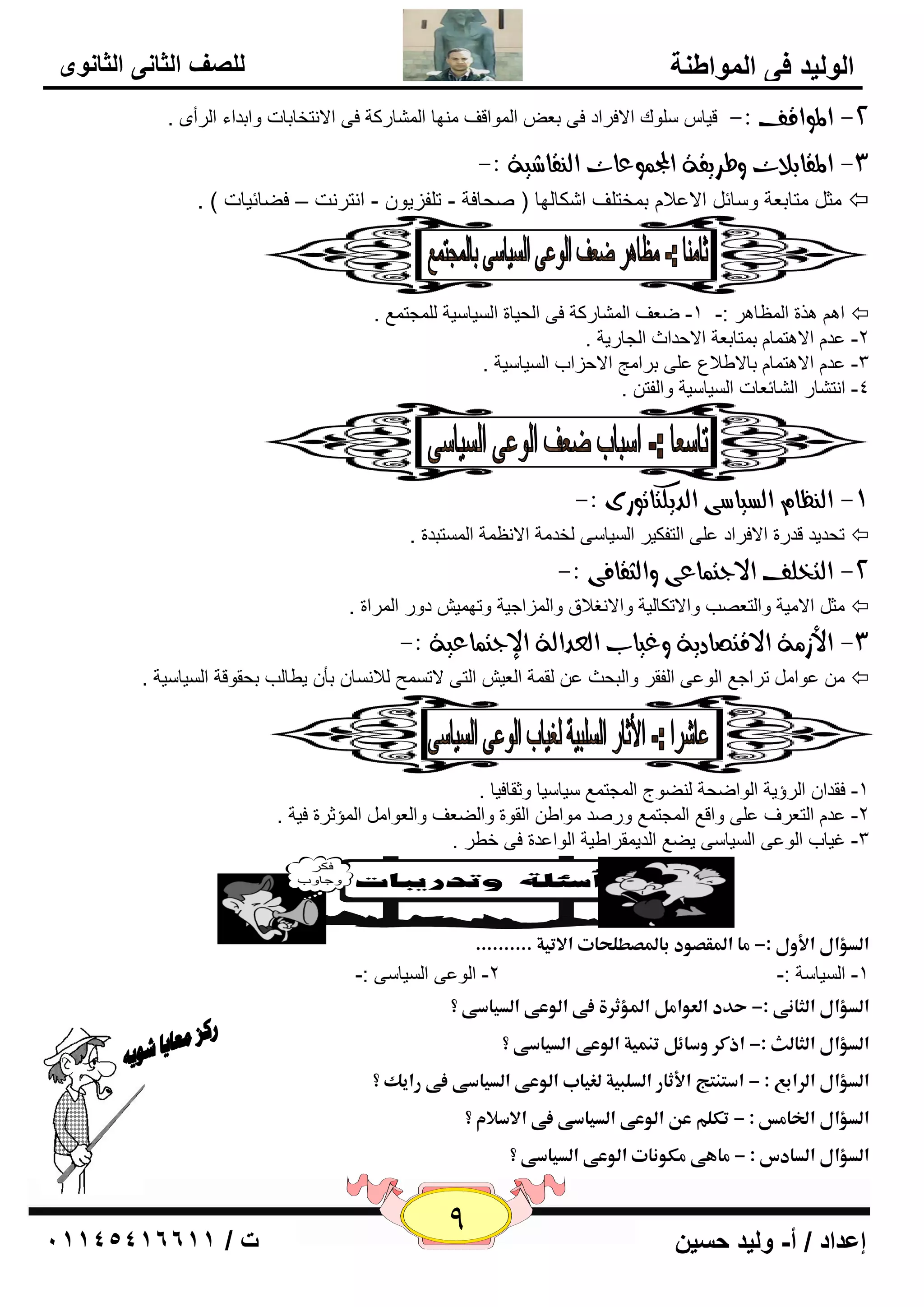 9 إعداد / أ- وليد حسين ت / 10041401100 
الوليد في المواطنة 
للصف الثاني الثانوى 
-2 المواقف :- ليب ٍٍٛن الافواك فٝ ث ٦ ا ٌّٛالف ِٕٙب ا بٌّْهوخ فٝ الا زٔقبثبد ٚاثلاء ا وٌأٜ . 
-3 المقابلات وطسيقة المج وٌعات اه قِاغية :- 
ضِ زِبث ٦خ ٚ بٍئ الا ٥لا ث قّز فٍ ا ىّب ٌٙب ) ؾٕبفخ - ر فٍييٛ - ا زٔو ذٔ – فٚبئيبد ( .  
. ا ن٘ح ا ٢ٌّب و٘ :- 1- ٙ ٦ف ا بٌّْهوخ فٝ ا ؾٌيبح ا يٌَب يٍخ غٌٍّز ٤ّ  
٥ل الا ز٘ بّ ث زّبث ٦خ الاؽلاس ا غٌبهيخ . -2 
٥ ٍٝ ثوا ظِ الاؽياة ا يٌَب يٍخ . ٥ل الا ز٘ بّ ثبلاٝلا ٣ -3 
-4 ا زٔ بْه ا بٌْئ ٦بد ا يٌَب يٍخ ٚا فٌز . 
-9 اه ظِا اهطياضى اهديلتاتوزى :- 
رؾليل للهح الافواك ٥ ٍٝ ا زٌفىيو ا يٌَب ٍٝ قٌل خِ الا ٢ٔ خّ ا زٌَّجلح .  
-2 اهتخوف الادت اٌعى واهجقافى :- 
ضِ الا يِخ ٚا زٌ ٦ تٖ ٚالارىب يٌخ ٚالا غٔلاق ٚا يٌّاعيخ ٚرٙ يّ كٚه ا وٌّاح .  
-3 الأش ةً الاقتصادية وغياب اهعداهة الإدت اٌعية :- 
٥ٛا رواع ٤ ا ٌٛ ٥ٝ ا فٌمو ٚا جٌؾش ٥ مٌ خّ ا ٦ٌي ا زٌٝ لار ؼَّ لٌا بَٔ ثأ يٞب تٌ ثؾمٛلخ ا يٌَب يٍخ .  
-1 فملا ا وٌؤيخ ا ٌٛاٙؾخ ٌٕٚٛط ا غٌّز ٤ّ يٍب يٍب ٚصمبفيب . 
٥ل ا زٌ ٦وف ٥ ٍٝ ٚال ٤ ا غٌّز ٤ّ ٚه لٕ ِٛاٝ ا مٌٛح ٚاٌٚ ٦ف ٚا ٦ٌٛا ا إٌّصوح فيخ . -2 
-3 غيبة ا ٌٛ ٥ٝ ا يٌَب ٍٝ يٚ ٤ ا لٌي مّواٝيخ ا ٌٛا ٥لح فٝ فٞو . 
ذ 
ذ 
اؾدؤالذالأولذ:-ذؿاذالدؼصودذبالدصطؾحاتذالاتقةذ.......... ذ 
-1 ا يٌَب خٍ :- 2- ا ٌٛ ٥ٝ ا يٌَب ٍٝ :- 
اؾدؤالذاؾناـىذ:-ذحددذاؾعواؿلذالدؤثرةذػىذاؾوعىذاؾدقاسىذ؟ ذ 
اؾدؤالذاؾناؾثذ:-ذاذؽرذوسائلذتـؿقةذاؾوعىذاؾدقاسىذ؟ ذ 
اؾدؤالذاؾرابعذ:ذ-ذاسمـمجذالأثارذاؾدؾلقةذؾغقابذاؾوعىذاؾدقاسىذػىذراقكذ؟ ذ 
اؾدؤالذالخاؿسذ:ذ-ذتؽؾمذعنذاؾوعىذاؾدقاسىذػىذالاسلامذ؟ ذ 
اؾدؤالذاؾدادسذ:ذ-ذؿافىذؿؽوـاتذاؾوعىذاؾدقاسىذ؟ ذ 
 