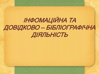 ІНФОМАЦІЙНА ТА
ДОВІДКОВО – БІБЛІОГРАФІЧНА
ДІЯЛЬНІСТЬ
 