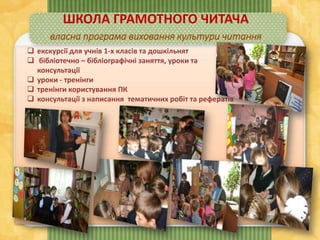  екскурсії для учнів 1-х класів та дошкільнят
 бібліотечно – бібліографічні заняття, уроки та
консультації
 уроки - тренінги
 тренінги користування ПК
 консультації з написання тематичних робіт та рефератів
ШКОЛА ГРАМОТНОГО ЧИТАЧА
власна програма виховання культури читання
 