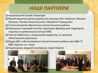  Національний музей літератури
 Музей видатних діячів української культури Лесі Українки, Миколи
Лисенка, Панаса Саксаганського, Михайла Старицького
 Спілка ветеранів Афганістану Солом’янського району
 Навчально-науковий інститут підготовки фахівців для підрозділів
слідства та кримінальної міліції НАВС
 Наталія Заболотна, генеральний директор, та колектив
«Мистецького арсеналу»
 Відділ ДАІ з обслуговування Солом’янського району при УДАІ ГУ
МВС України в м. Києві
 Національна академія внутрішніх справ України
НАШІ ПАРТНЕРИ
 