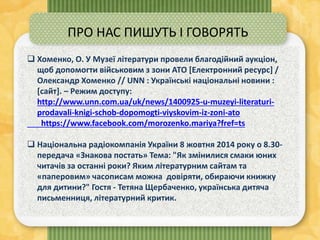  Хоменко, О. У Музеї літератури провели благодійний аукціон,
щоб допомогти військовим з зони АТО [Електронний ресурс] /
Олександр Хоменко // UNN : Українські національні новини :
[сайт]. – Режим доступу:
http://www.unn.com.ua/uk/news/1400925-u-muzeyi-literaturi-
prodavali-knigi-schob-dopomogti-viyskovim-iz-zoni-ato
https://www.facebook.com/morozenko.mariya?fref=ts
 Національна радіокомпанія України 8 жовтня 2014 року о 8.30-
передача «Знакова постать» Тема: "Як змінилися смаки юних
читачів за останні роки? Яким літературним сайтам та
«паперовим» часописам можна довіряти, обираючи книжку
для дитини?" Гостя - Тетяна Щербаченко, українська дитяча
письменниця, літературний критик.
ПРО НАС ПИШУТЬ І ГОВОРЯТЬ
 