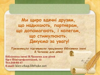 Ми щиро вдячні друзям,
що надихають, партнерам,
що допомагають, і колегам,
що стимулюють.
Дякуємо за увагу!
Презент ацію підгот ували працівники бібліот еки імені
В.Чапаєва для діт ей
Бібліотека імені В.Чапаєва для дітей
Пр-т Повітрофлотський, 12
Тел.248-02-47
E-mail: kiev.chap.lib@ukr.net
 