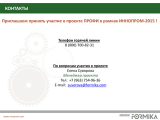 Партнеры и организаторы проекта
Приглашаем принять участие в проекте ПРОФИ в рамках ИННОПРОМ-2015 !
По вопросам участия в проекте
Елена Суворова
Менеджер проекта
Тел: +7 (963) 754-96-36
E-mail: suvorova@formika.com
Телефон горячей линии
8 (800) 700-82-31
КОНТАКТЫ
www.innoprom.com
ОПЕРАТОР
 