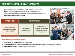 СПЕЦИАЛИЗИРОВАННАЯ ВЫСТАВКА
«ОБРАЗОВАТЕЛЬНЫЕ РЕШЕНИЯ В ПРОМЫШЛЕННОСТИ»
ПРОФОРИЕНТАЦИОННЫЙ МАРШРУТ
www.innoprom.com 8-800-700-82-31 (звонок по России бесплатный)
 организованные экскурсии по стендам компаний.
Цель - презентация деятельности предприятий,
образовательных программ и кадровых возможностей
для будущих специалистов
УЧАСТНИКИ ПОСЕТИТЕЛИ
Промышленные
компании-участники
ИННОПРОМ
Молодые
специалисты
Абитуриенты и
студенты технических
образовательных
учреждений
В рамках маршрута участники:
 Презентуют деятельность компании
 Информируют о компетенциях, необходимых специалистам предприятия
 Формируют базу потенциальных кадров
 