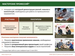 СПЕЦИАЛИЗИРОВАННАЯ ВЫСТАВКА
«ОБРАЗОВАТЕЛЬНЫЕ РЕШЕНИЯ В ПРОМЫШЛЕННОСТИ»
МАСТЕРСКИЕ ПРОФЕССИЙ*
www.innoprom.com 8-800-700-82-31 (звонок по России бесплатный)
 площадка для наглядной демонстрации умений, навыков и
компетенций, необходимых для работы на промышленных
предприятиях
УЧАСТНИКИ ПОСЕТИТЕЛИ
Промышленные
компании-участники
ИННОПРОМ
Молодые
специалисты
Абитуриенты и студенты
образовательных
учреждений
 Показать практическое применение навыков, необходимых
специалисту компании
 Провести интерактивный урок-презентацию своей профессии
 Получить базу потенциальных кадров из числа посетителей
* Площадка будет работать в день профориентации 11 июля 2014 г.
Участники мастерских получают возможность:
Мастерская
«Инженер-энергетик»
Мастерская «Металлург»
Мастерская «Робототехник»
 