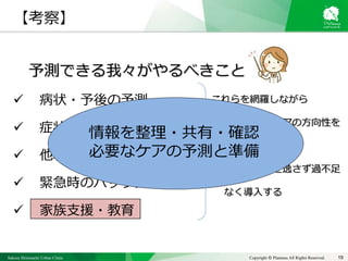Sakura Shinmachi Urban Clinic Copyright © Platanus All Rights Reserved. 19
【考察】
予測できる我々がやるべきこと
 病状・予後の予測
 症状コントロール
 他職種での円滑な連携
 緊急時のバックアップ体制
 家族支援・教育
これらを網羅しながら
• 治療方針、ケアの方向性を
再確認する
• タイミングを逸さず過不足
なく導入する
情報を整理・共有・確認
必要なケアの予測と準備
 