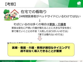 Sakura Shinmachi Urban Clinic Copyright © Platanus All Rights Reserved.
在宅での看取り
24時間医療者がベッドサイドにいるわけではない
↓
そばにいるのは多くの場合は家族・介護者
家族は変化に戸惑い介護が増えることに大きな不安を抱く
家で看ていくことの不安「入院したほうがいいのでは」
「家では看れないのでは」
予測される事態に対して
・あらかじめ知っておくこと、準備しておくこと
・対処方法を決め、皆で共有すること
21
【考察】
医療・看護・介護・教育が適切なタイミングで
過不足なく導入できることが重要
 