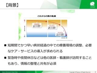 Sakura Shinmachi Urban Clinic Copyright © Platanus All Rights Reserved.
 短期間でかつ早い病状経過の中での療養環境の調整、必要
なケア・サービスの導入が求められる
 緊急時や夜間休日などは他の医師・看護師が訪問すること
もあり、情報の整理と共有が必須
3
【背景】
 