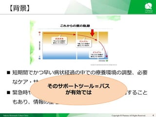 Sakura Shinmachi Urban Clinic Copyright © Platanus All Rights Reserved.
 短期間でかつ早い病状経過の中での療養環境の調整、必要
なケア・サービスの導入が求められる
 緊急時や夜間休日などは他の医師・看護師が訪問すること
もあり、情報の整理と共有が必須
4
そのサポートツール＝パス
が有効では
【背景】
 