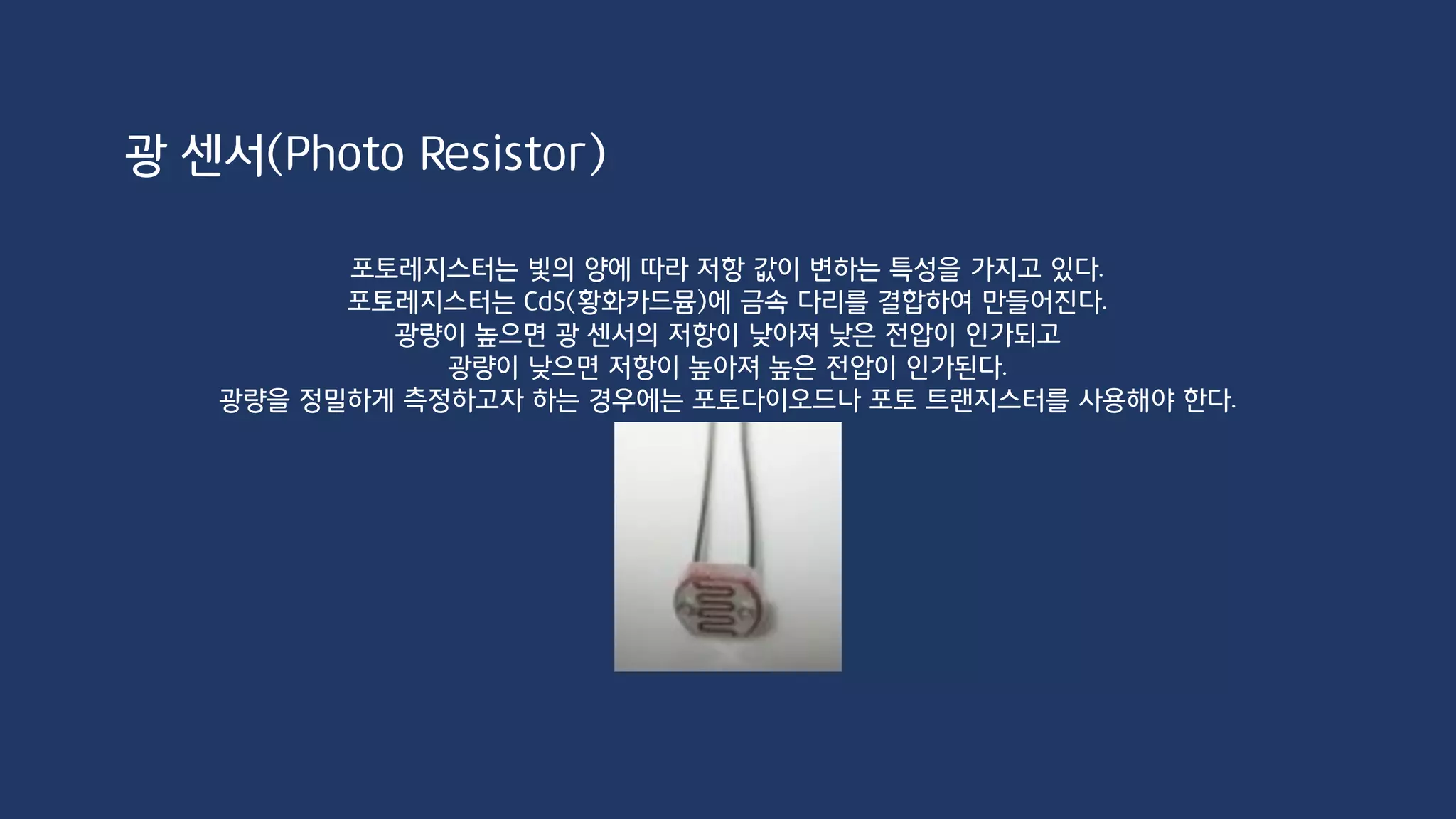 void setup() {
Serial.begin(9600);
}
void loop() {
int val = analogRead(A0);
Serial.println(val);
delay(500);
}
광 센서(Photo Resistor)
 