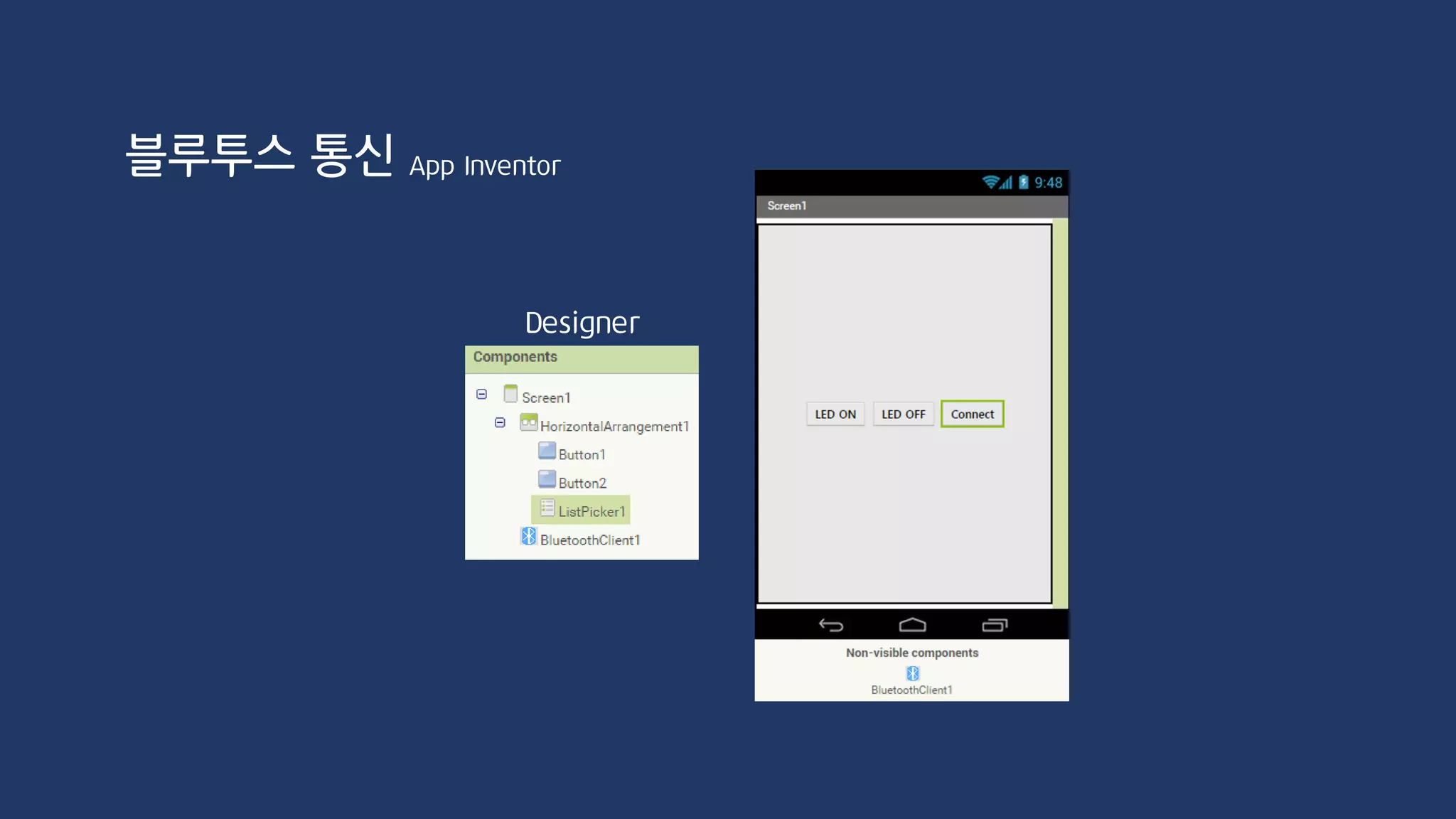 void loop() {
if(BTSerial.available())
{
char inChar = BTSerial.read();
inputString += inChar;
if(inputString == "on")
{
digitalWrite(ledPin, HIGH);
Serial.println("LED ON!");
inputString = "";
}
if(inputString == "off")
{
digitalWrite(ledPin, LOW);
Serial.println("LED OFF!");
inputString = "";
}
}
}
#include <SoftwareSerial.h>
SoftwareSerial BTSerial(3, 2);
int ledPin = 8;
String inputString;
void setup() {
Serial.begin(9600);
BTSerial.begin(9600);
pinMode(ledPin, OUTPUT);
}
블루투스 통신 App Inventor
 