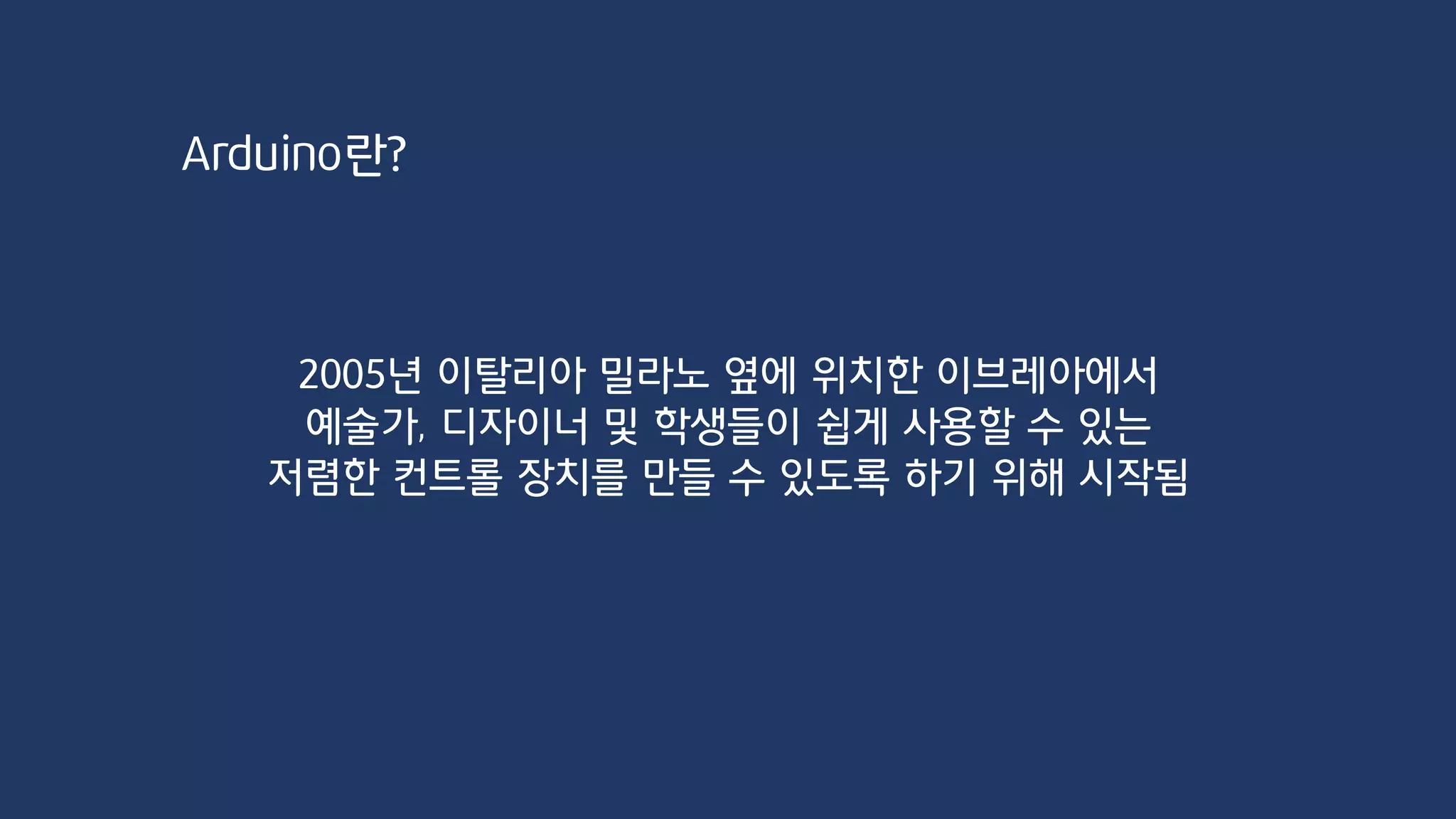 Arduino란?
2005년 이탈리아 밀라노 옆에 위치한 이브레아에서
예술가, 디자이너 및 학생들이 쉽게 사용할 수 있는
저렴한 컨트롤 장치를 만들 수 있도록 하기 위해 시작됨
 