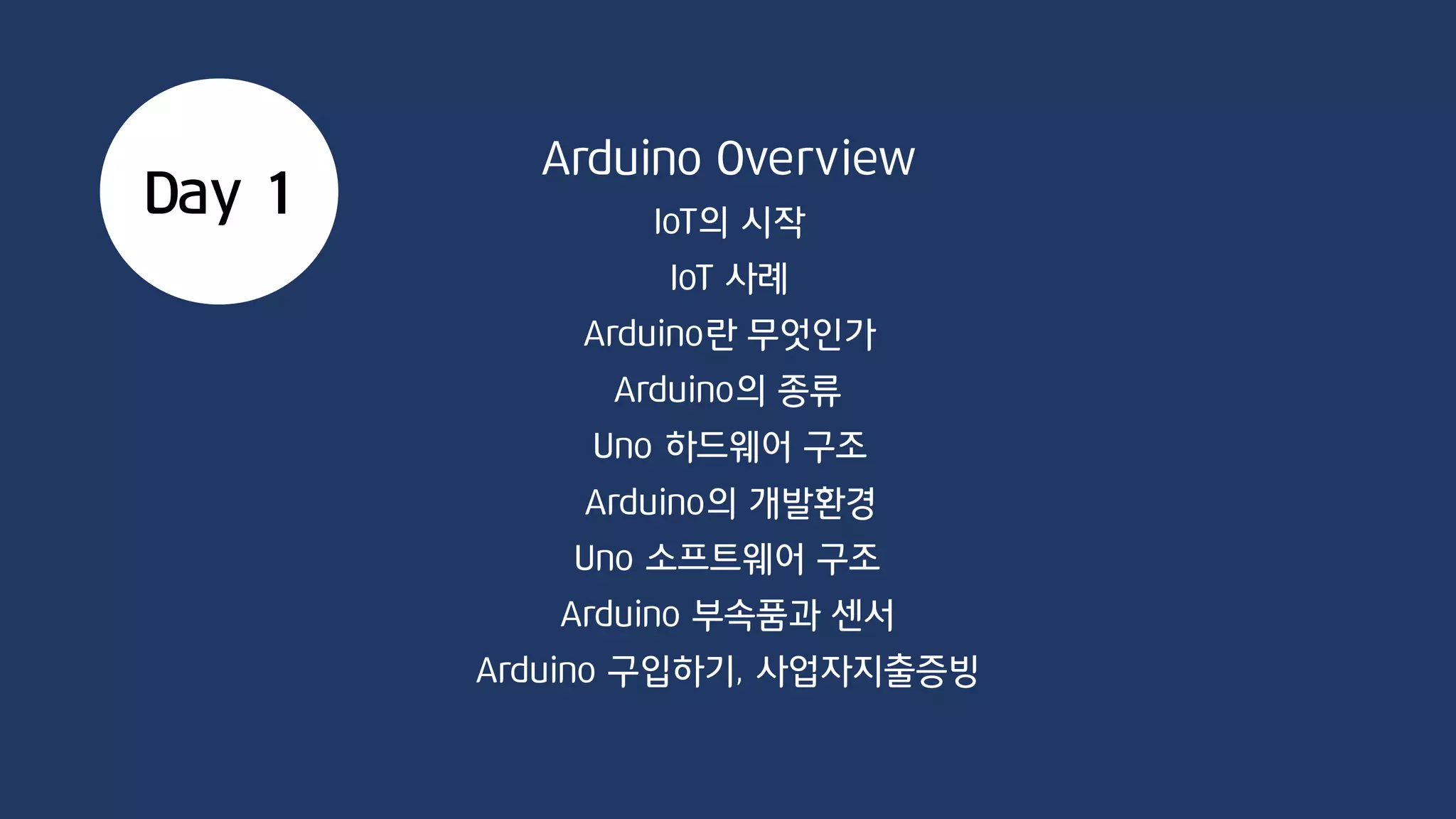 Day 1
Arduino Overview
IoT의 시작
IoT 사례
Arduino란 무엇인가
Arduino의 종류
Arduino의 개발환경
Uno 소프트웨어 구조
Uno 하드웨어 구조
Arduino 부속품과 센서
Arduino 구입하기, 사업자지출증빙
 